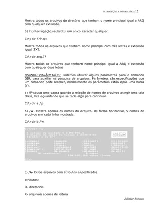 INTRODUÇÃO A INFORMÁTICA 12
Julimar Ribeiro
Mostra todos os arquivos do diretório que tenham o nome principal igual a ARQ
com qualquer extensão.
b) ? (interrogação)-substitui um único caracter qualquer.
C:>dir ???.txt
Mostra todos os arquivos que tenham nome principal com três letras e extensão
igual .TXT.
C:>dir arq.??
Mostra todos os arquivos que tenham nome principal igual a ARQ e extensão
com quaisquer duas letras.
USANDO PARÂMETROS: Podemos utilizar alguns parâmetros para o comando
DIR, para auxiliar na pesquisa de arquivos. Parâmetros são especificações que
um comando pode receber, normalmente os parâmetros estão após uma barra
(/).
a) /P-causa uma pausa quando a relação de nomes de arquivos atingir uma tela
cheia, fica aguardando que se tecle algo para continuar.
C:>dir a:/p
b) /W- Mostra apenas os nomes do arquivo, de forma horizontal, 5 nomes de
arquivos em cada linha mostrada.
C:>dir b:/w
c) /A- Exibe arquivos com atributos especificados.
atributos:
D- diretórios
R- arquivos apenas de leitura
 