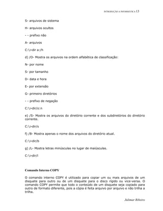 INTRODUÇÃO A INFORMÁTICA 13
Julimar Ribeiro
S- arquivos de sistema
H- arquivos ocultos
- - prefixo não
A- arquivos
C:>dir a:/h
d) /O- Mostra os arquivos na ordem alfabética de classificação:
N- por nome
S- por tamanho
D- data e hora
E- por extensão
G- primeiro diretórios
- - prefixo de negação
C:>dir/o:n
e) /S- Mostra os arquivos do diretório corrente e dos subdiretórios do diretório
corrente.
C:>dir/s
f) /B- Mostra apenas o nome dos arquivos do diretório atual.
C:>dir/b
g) /L- Mostra letras minúsculas no lugar de maiúsculas.
C:>dir/l
Comando Interno COPY
O comando interno COPY é utilizado para copiar um ou mais arquivos de um
disquete para outro ou de um disquete para o disco rígido ou vice-versa. O
comando COPY permite que todo o conteúdo de um disquete seja copiado para
outro de formato diferente, pois a cópia é feita arquivo por arquivo e não trilha a
trilha.
 