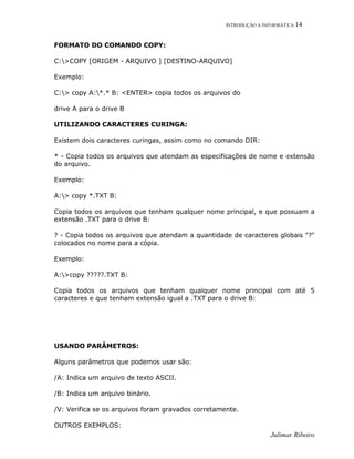 INTRODUÇÃO A INFORMÁTICA 14
Julimar Ribeiro
FORMATO DO COMANDO COPY:
C:>COPY [ORIGEM - ARQUIVO ] [DESTINO-ARQUIVO]
Exemplo:
C:> copy A:*.* B: <ENTER> copia todos os arquivos do
drive A para o drive B
UTILIZANDO CARACTERES CURINGA:
Existem dois caracteres curingas, assim como no comando DIR:
* - Copia todos os arquivos que atendam as especificações de nome e extensão
do arquivo.
Exemplo:
A:> copy *.TXT B:
Copia todos os arquivos que tenham qualquer nome principal, e que possuam a
extensão .TXT para o drive B:
? - Copia todos os arquivos que atendam a quantidade de caracteres globais "?"
colocados no nome para a cópia.
Exemplo:
A:>copy ?????.TXT B:
Copia todos os arquivos que tenham qualquer nome principal com até 5
caracteres e que tenham extensão igual a .TXT para o drive B:
USANDO PARÂMETROS:
Alguns parâmetros que podemos usar são:
/A: Indica um arquivo de texto ASCII.
/B: Indica um arquivo binário.
/V: Verifica se os arquivos foram gravados corretamente.
OUTROS EXEMPLOS:
 