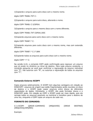 INTRODUÇÃO A INFORMÁTICA 15
Julimar Ribeiro
1)Copiando o arquivo para outro disco com o mesmo nome.
digite COPY TRAB1.TXT C:
2)Copiando o arquivo para outro disco, alterando o nome.
digite COPY TRAB1 C:COPIA1
3)Copiando o arquivo para o mesmo disco com o nome diferente.
digite COPY TRAB1.TXT COPIA1.DOC
4)Copiando arquivos para outro disco com o mesmo nome.
digite COPY TRAB?.* C:
5)Copiando arquivos para outro disco com o mesmo nome, mas com extensão
diferente.
digite COPY TRAB?.* C:*.BAK
6)Copiando todos os arquivos para outro disco com o mesmo nome.
digite COPY *.* C:
Na versão 6.22, o comando COPY pede confirmação para regravar um arquivo
que já existe no diretório ou drive de destino. Para cada arquivo existente, o
comando pergunta se você quer confirmar a regravação do arquivo individual
com "S", não autoriza com "N", ou autoriza a regravação de todos os arquivos
com "T".
Comando Externo XCOPY
Copia arquivos seletivamente. O XCOPY tem algumas vantagens em relação ao
DISKCOPY: arquivos de origem que estão fragmentados serão reunidos no disco
de destino e o XCOPY pode copiar arquivos entre discos de diferentes
capacidades de dados. Entretanto, o XCOPY não pode formatar discos e o
DISKCOPY pode. Em relação ao COPY o XCOPY pode ser mais rápido, pois ele
carrega todos os arquivos possíveis na memória e transfere para o destino de
uma vez, enquanto o COPY copia um arquivo de cada vez.
FORMATO DO COMANDO:
C:>XCOPY [DRIVE:CAMINHO] [ARQUIVOS] [DRIVE DESTINO]
[ARQUIVO][/OPÇÕES]
Exemplo:
 