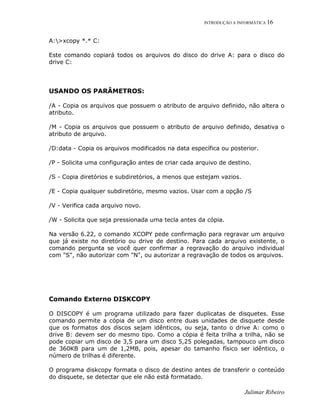 INTRODUÇÃO A INFORMÁTICA 16
Julimar Ribeiro
A:>xcopy *.* C:
Este comando copiará todos os arquivos do disco do drive A: para o disco do
drive C:
USANDO OS PARÂMETROS:
/A - Copia os arquivos que possuem o atributo de arquivo definido, não altera o
atributo.
/M - Copia os arquivos que possuem o atributo de arquivo definido, desativa o
atributo de arquivo.
/D:data - Copia os arquivos modificados na data específica ou posterior.
/P - Solicita uma configuração antes de criar cada arquivo de destino.
/S - Copia diretórios e subdiretórios, a menos que estejam vazios.
/E - Copia qualquer subdiretório, mesmo vazios. Usar com a opção /S
/V - Verifica cada arquivo novo.
/W - Solicita que seja pressionada uma tecla antes da cópia.
Na versão 6.22, o comando XCOPY pede confirmação para regravar um arquivo
que já existe no diretório ou drive de destino. Para cada arquivo existente, o
comando pergunta se você quer confirmar a regravação do arquivo individual
com "S", não autorizar com "N", ou autorizar a regravação de todos os arquivos.
Comando Externo DISKCOPY
O DISCOPY é um programa utilizado para fazer duplicatas de disquetes. Esse
comando permite a cópia de um disco entre duas unidades de disquete desde
que os formatos dos discos sejam idênticos, ou seja, tanto o drive A: como o
drive B: devem ser do mesmo tipo. Como a cópia é feita trilha a trilha, não se
pode copiar um disco de 3,5 para um disco 5,25 polegadas, tampouco um disco
de 360KB para um de 1,2MB, pois, apesar do tamanho físico ser idêntico, o
número de trilhas é diferente.
O programa diskcopy formata o disco de destino antes de transferir o conteúdo
do disquete, se detectar que ele não está formatado.
 