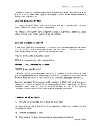 INTRODUÇÃO A INFORMÁTICA 18
Julimar Ribeiro
compara o disco na unidade A com o disco na unidade atual. Se a unidade atual
é a A, o DISKCOMP pede que você troque o disco várias vezes durante o
processo de comparação.
USANDO OS PARÂMETROS:
/1 - Instrui o DISKCOMP para que compare apenas o primeiro lado de cada
disco, mesmo em discos de dupla densidade.
/8 - Instrui o DISKCOMP para comparar apenas os 8 primeiros setores de cada
trilha, mesmo se as trilhas tiverem 9 ou 15 setores.
Comando Externo FORMAT
Prepara um disco em branco para o recebimento e o armazenamento de dados
ou cria um disco em branco novo a partir de um usado. O format organiza o
disco em trilhas e setores, que são as divisões do disco.
TRILHA: é uma volta completa no disco.
SETOR: é um pedaço de cada volta no disco.
FORMATO DO COMANDO FORMAT:
FORMAT drive: [/parâmetros]
O FORMAT exibe uma mensagem indicando a unidade a ser formatada e pede
que você pressione ENTER para iniciar o processo. Isso lhe dá a oportunidade de
mudar o disco na unidade, se necessário, ou cancelar a operação com Ctrl-C.
Quando o processo de formatação está completo, o DOS exibe uma mensagem
mostrando o número total de bytes disponíveis no disco, quantos bytes foram
marcados como "setores ruins" e, se você indicou a opção /S na linha de
comando, quantos bytes foram usados pelos arquivos de sistema.
USANDO PARÂMETROS:
/1 - Formata um único lado de um disco de dupla-face.
/4 - Formata um disco flexível de 5 ¼ polegadas (360K) em unidade de alta
densidade (1,2MB).
/8 - Formata 8 setores por trilha.
/B - Aloca espaço no disco formatado para os arquivos de sistema.
 