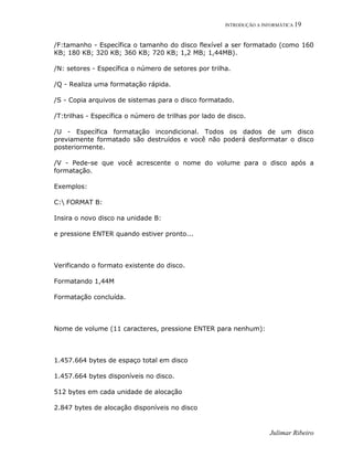 INTRODUÇÃO A INFORMÁTICA 19
Julimar Ribeiro
/F:tamanho - Específica o tamanho do disco flexível a ser formatado (como 160
KB; 180 KB; 320 KB; 360 KB; 720 KB; 1,2 MB; 1,44MB).
/N: setores - Específica o número de setores por trilha.
/Q - Realiza uma formatação rápida.
/S - Copia arquivos de sistemas para o disco formatado.
/T:trilhas - Específica o número de trilhas por lado de disco.
/U - Específica formatação incondicional. Todos os dados de um disco
previamente formatado são destruídos e você não poderá desformatar o disco
posteriormente.
/V - Pede-se que você acrescente o nome do volume para o disco após a
formatação.
Exemplos:
C: FORMAT B:
Insira o novo disco na unidade B:
e pressione ENTER quando estiver pronto...
Verificando o formato existente do disco.
Formatando 1,44M
Formatação concluída.
Nome de volume (11 caracteres, pressione ENTER para nenhum):
1.457.664 bytes de espaço total em disco
1.457.664 bytes disponíveis no disco.
512 bytes em cada unidade de alocação
2.847 bytes de alocação disponíveis no disco
 