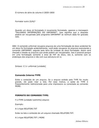 INTRODUÇÃO A INFORMÁTICA 20
Julimar Ribeiro
O número de série do volume é 285D-18D0
Formatar outro (S/N)?
Quando um disco já formatado é novamente formatado, aparece a mensagem
"SALVANDO INFORMAÇÕES DO UNFORMAT". Isso significa que o disquete
poderá ser recuperado pelo programa UNFORMAT se nenhum dado for gravado
nele.
OBS: O comando unformat recupera arquivos de uma formatação de disco acidental Se
um disco foi formatado acidentalmente, você pode recuperar os arquivos executando o
comando UNFORMAT, seguido pela letra da unidade do disco formatado. Assim será
checado e listado os arquivos que ainda podem ser recuperados. Isto é possível porque
em uma formatação somente a área de FAT do disco, isto é, somente com os
endereços dos arquivos e não com sua estrutura em si.
Sintaxe: C:> unformat [unidade]
Comando Interno TYPE
Exibe o conteúdo de um arquivo. Se o arquivo exibido pelo TYPE for muito
grande, ele pode rolar a tela. Por esse motivo, a saída do TYPE é
freqüentemente redirecionada para uma impressora ou conectada ao comando
MORE.
FORMATO DO COMANDO TYPE:
f:>TYPE [unidade:caminho] arquivo
Exemplo:
A:>type RELATORI.TXT
Exibe na tela o conteúdo de um arquivo chamado RELATORI.TXT.
A:>type RELATORI.TXT | MORE
 