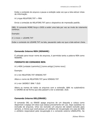 INTRODUÇÃO A INFORMÁTICA 21
Julimar Ribeiro
Exibe o conteúdo do arquivo e pausa a exibição cada vez que a tela estiver cheia
de informação.
A:>type RELATORI.TXT > PRN
Envia o conteúdo do RELATORI.TXT para o dispositivo de impressão padrão.
OBS: O comando MORE força o DOS a exibir uma tela por vez ao invés de rolamento
contínuo.
Exemplo:
A:>more < LEIAME.TXT
Exibe o conteúdo do LEIAME.TXT na tela, pausando cada vez que a tela estiver cheia.
Comando Interno REN (RENAME)
É utilizado para trocar nome de arquivos, é permitido tanto a palavra REN como
RENAME.
FORMATO DO COMANDO REN:
A:>REN [unidade:caminho] [nome antigo] [nome novo]
Exemplo:
A:>ren RELATORI.TXT VENDAS.TXT
Altera o nome de RELATORI.TXT para VENDAS.TXT
A:>ren WORD*.BAK *.OLD
Altera os nomes de todos os arquivos com a extensão .BAK no subdiretório
C:WORD de tal forma que eles passem a ter a extensão .OLD.
Comando Interno DEL(ERASE)
O comando DEL ou ERASE apaga arquivos de um disquete e coloca como
disponível o espaço em disco que estava previamente em uso. Seja cauteloso na
exclusão de arquivos. Uma vez excluído um arquivo ele estará excluído para
sempre, a menos que você possua um utilitário de recuperação (no caso do DOS
o utilitário responsável pela recuperação é o comando externo UNDELETE). Se
 