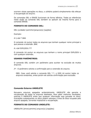 INTRODUÇÃO A INFORMÁTICA 22
Julimar Ribeiro
ocorrem várias operações no disco, o utilitário poderá simplesmente não efetuar
a recuperação do arquivo.
Os comandos DEL e ERASE funcionam de forma idêntica. Todas as referências
nesta seção ao comando DEL também se aplicam da mesma forma para o
comando ERASE.
FORMATO DO COMANDO DEL:
DEL [unidade:caminho]arquivo(s) [opções]
Exemplo:
A:>del *.BAK
O comando irá excluir todos os arquivos que tenham qualquer nome principal e
que possua a extensão .BAK
A:>del EXPLOSIV.???
O comando irá excluir os arquivos que tenham o nome principal EXPLOSIV e
com qualquer extensão.
USANDO PARÂMETROS:
O comando DEL contém um parâmetro para auxiliar na exclusão de muitos
arquivos.
/P - O parâmetro solicita a confirmação para a extensão do arquivo.
OBS: Caso você solicite o comando DEL *.*, o DOS irá excluir todos os
arquivos existentes, antes porém ele solicita confirmação para exclusão.
Comando Externo UNDELETE
Recupera arquivos apagados acidentalmente. UNDELETE não garante a
recuperação de todos os arquivos deletados. Para obter melhores resultados,
execute o UNDELETE antes que qualquer informação seja gravada no disco.
Gravações subsequentes no disco podem sobrepor a área do disco ocupada pelo
arquivo apagado, tornando impossível a recuperação.
FORMATO DO COMANDO UNDELETE:
UNDELETE [drivecaminho] arquivo(s) [/opções]
 