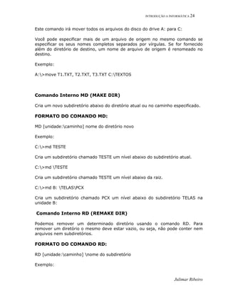 INTRODUÇÃO A INFORMÁTICA 24
Julimar Ribeiro
Este comando irá mover todos os arquivos do disco do drive A: para C:
Você pode especificar mais de um arquivo de origem no mesmo comando se
especificar os seus nomes completos separados por vírgulas. Se for fornecido
além do diretório de destino, um nome de arquivo de origem é renomeado no
destino.
Exemplo:
A:>move T1.TXT, T2.TXT, T3.TXT C:TEXTOS
Comando Interno MD (MAKE DIR)
Cria um novo subdiretório abaixo do diretório atual ou no caminho especificado.
FORMATO DO COMANDO MD:
MD [unidade:caminho] nome do diretório novo
Exemplo:
C:>md TESTE
Cria um subdiretório chamado TESTE um nível abaixo do subdiretório atual.
C:>md TESTE
Cria um subdiretório chamado TESTE um nível abaixo da raiz.
C:>md B: TELASPCX
Cria um subdiretório chamado PCX um nível abaixo do subdiretório TELAS na
unidade B:
Comando Interno RD (REMAKE DIR)
Podemos remover um determinado diretório usando o comando RD. Para
remover um diretório o mesmo deve estar vazio, ou seja, não pode conter nem
arquivos nem subdiretórios.
FORMATO DO COMANDO RD:
RD [unidade:caminho] nome do subdiretório
Exemplo:
 