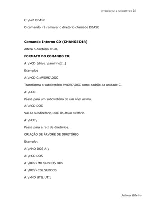 INTRODUÇÃO A INFORMÁTICA 25
Julimar Ribeiro
C:>rd DBASE
O comando irá remover o diretório chamado DBASE
Comando Interno CD (CHANGE DIR)
Altera o diretório atual.
FORMATO DO COMANDO CD:
A:>CD:[drive:caminho][..]
Exemplos
A:>CD C:WORDDOC
Transforma o subdiretório WORDDOC como padrão da unidade C.
A:>CD..
Passa para um subdiretório de um nível acima.
A:>CD DOC
Vai ao subdiretório DOC do atual diretório.
A:>CD
Passa para a raiz de diretórios.
CRIAÇÃO DE ÁRVORE DE DIRETÓRIO
Exemplo:
A:>MD DOS A:
A:>CD DOS
A:DOS>MD SUBDOS DOS
A:DOS>CD SUBDOS
A:>MD UTIL UTIL
 