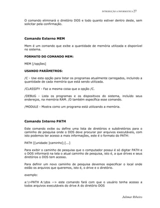 INTRODUÇÃO A INFORMÁTICA 27
Julimar Ribeiro
O comando eliminará o diretório DOS e todo quanto estiver dentro deste, sem
solicitar pela confirmação.
Comando Externo MEM
Mem é um comando que exibe a quantidade de memória utilizada e disponível
no sistema.
FORMATO DO COMANDO MEM:
MEM [/opções]
USANDO PARÂMETROS:
/C - Use esta opção para listar os programas atualmente carregados, incluindo a
quantidade de cada memória que está sendo utilizada.
/CLASSIFY - Faz a mesma coisa que a opção /C.
/DEBUG - Lista os programas e os dispositivos do sistema, incluído seus
endereços, na memória RAM. /D também específica esse comando.
/MODULE - Mostra como um programa está utilizando a memória.
Comando Interno PATH
Este comando exibe ou define uma lista de diretórios e subdiretórios para o
caminho de pesquisa onde o DOS deve procurar por arquivos executáveis, com
isto podemos ter acesso a mais informações, este é o formato do PATH:
PATH [[unidade:]caminho];[...]
Para exibir o caminho de pesquisa que o computador possui é só digitar PATH e
o DOS informará na tela o atual caminho de pesquisa, isto é, a que drives e seus
diretórios o DOS tem acesso.
Para definir um novo caminho de pesquisa devemos especificar o local onde
estão os arquivos que queremos, isto é, o drive e o diretório.
exemplo:
a:>PATH A:dos --> este comando fará com que o usuário tenha acesso a
todos arquivos executáveis do drive A do diretório DOS
 