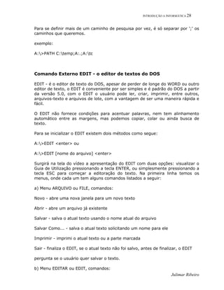 INTRODUÇÃO A INFORMÁTICA 28
Julimar Ribeiro
Para se definir mais de um caminho de pesquisa por vez, é só separar por ';' os
caminhos que queremos.
exemplo:
A:>PATH C:temp;A:.;A:tc
Comando Externo EDIT - o editor de textos do DOS
EDIT - é o editor de texto do DOS, apesar de perder de longe do WORD ou outro
editor de texto, o EDIT é conveniente por ser simples e é padrão do DOS a partir
da versão 5.0, com o EDIT o usuário pode ler, criar, imprimir, entre outros,
arquivos-texto e arquivos de lote, com a vantagem de ser uma maneira rápida e
fácil.
O EDIT não fornece condições para acentuar palavras, nem tem alinhamento
automático entre as margens, mas podemos copiar, colar ou ainda busca de
texto.
Para se inicializar o EDIT existem dois métodos como segue:
A:>EDIT <enter> ou
A:>EDIT [nome do arquivo] <enter>
Surgirá na tela do vídeo a apresentação do EDIT com duas opções: visualizar o
Guia de Utilização pressionando a tecla ENTER, ou simplesmente pressionando a
tecla ESC para começar a editoração do texto. Na primeira linha temos os
menus, onde cada um tem alguns comandos listados a seguir:
a) Menu ARQUIVO ou FILE, comandos:
Novo - abre uma nova janela para um novo texto
Abrir - abre um arquivo já existente
Salvar - salva o atual texto usando o nome atual do arquivo
Salvar Como... - salva o atual texto solicitando um nome para ele
Imprimir - imprimi o atual texto ou a parte marcada
Sair - finaliza o EDIT, se o atual texto não foi salvo, antes de finalizar, o EDIT
pergunta se o usuário quer salvar o texto.
b) Menu EDITAR ou EDIT, comandos:
 