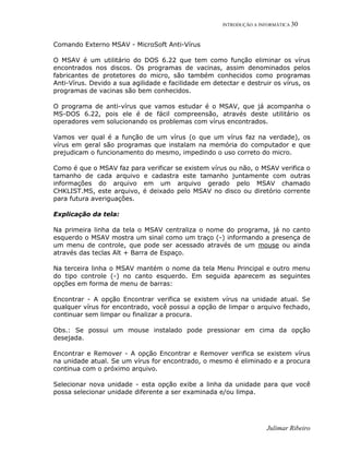 INTRODUÇÃO A INFORMÁTICA 30
Julimar Ribeiro
Comando Externo MSAV - MicroSoft Anti-Vírus
O MSAV é um utilitário do DOS 6.22 que tem como função eliminar os vírus
encontrados nos discos. Os programas de vacinas, assim denominados pelos
fabricantes de protetores do micro, são também conhecidos como programas
Anti-Vírus. Devido a sua agilidade e facilidade em detectar e destruir os vírus, os
programas de vacinas são bem conhecidos.
O programa de anti-vírus que vamos estudar é o MSAV, que já acompanha o
MS-DOS 6.22, pois ele é de fácil compreensão, através deste utilitário os
operadores vem solucionando os problemas com vírus encontrados.
Vamos ver qual é a função de um vírus (o que um vírus faz na verdade), os
vírus em geral são programas que instalam na memória do computador e que
prejudicam o funcionamento do mesmo, impedindo o uso correto do micro.
Como é que o MSAV faz para verificar se existem vírus ou não, o MSAV verifica o
tamanho de cada arquivo e cadastra este tamanho juntamente com outras
informações do arquivo em um arquivo gerado pelo MSAV chamado
CHKLIST.MS, este arquivo, é deixado pelo MSAV no disco ou diretório corrente
para futura averiguações.
Explicação da tela:
Na primeira linha da tela o MSAV centraliza o nome do programa, já no canto
esquerdo o MSAV mostra um sinal como um traço (-) informando a presença de
um menu de controle, que pode ser acessado através de um mouse ou ainda
através das teclas Alt + Barra de Espaço.
Na terceira linha o MSAV mantém o nome da tela Menu Principal e outro menu
do tipo controle (-) no canto esquerdo. Em seguida aparecem as seguintes
opções em forma de menu de barras:
Encontrar - A opção Encontrar verifica se existem vírus na unidade atual. Se
qualquer vírus for encontrado, você possui a opção de limpar o arquivo fechado,
continuar sem limpar ou finalizar a procura.
Obs.: Se possui um mouse instalado pode pressionar em cima da opção
desejada.
Encontrar e Remover - A opção Encontrar e Remover verifica se existem vírus
na unidade atual. Se um vírus for encontrado, o mesmo é eliminado e a procura
continua com o próximo arquivo.
Selecionar nova unidade - esta opção exibe a linha da unidade para que você
possa selecionar unidade diferente a ser examinada e/ou limpa.
 