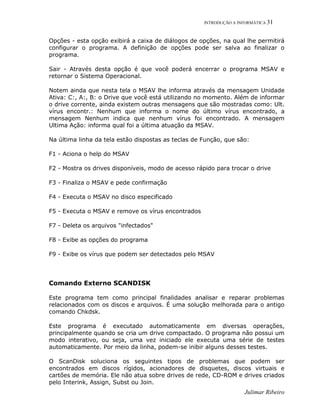 INTRODUÇÃO A INFORMÁTICA 31
Julimar Ribeiro
Opções - esta opção exibirá a caixa de diálogos de opções, na qual lhe permitirá
configurar o programa. A definição de opções pode ser salva ao finalizar o
programa.
Sair - Através desta opção é que você poderá encerrar o programa MSAV e
retornar o Sistema Operacional.
Notem ainda que nesta tela o MSAV lhe informa através da mensagem Unidade
Ativa: C:, A:, B: o Drive que você está utilizando no momento. Além de informar
o drive corrente, ainda existem outras mensagens que são mostradas como: Ult.
vírus encontr.: Nenhum que informa o nome do último vírus encontrado, a
mensagem Nenhum indica que nenhum vírus foi encontrado. A mensagem
Ultima Ação: informa qual foi a última atuação da MSAV.
Na última linha da tela estão dispostas as teclas de Função, que são:
F1 - Aciona o help do MSAV
F2 - Mostra os drives disponíveis, modo de acesso rápido para trocar o drive
F3 - Finaliza o MSAV e pede confirmação
F4 - Executa o MSAV no disco especificado
F5 - Executa o MSAV e remove os vírus encontrados
F7 - Deleta os arquivos "infectados"
F8 - Exibe as opções do programa
F9 - Exibe os vírus que podem ser detectados pelo MSAV
Comando Externo SCANDISK
Este programa tem como principal finalidades analisar e reparar problemas
relacionados com os discos e arquivos. É uma solução melhorada para o antigo
comando Chkdsk.
Este programa é executado automaticamente em diversas operações,
principalmente quando se cria um drive compactado. O programa não possui um
modo interativo, ou seja, uma vez iniciado ele executa uma série de testes
automaticamente. Por meio da linha, podem-se inibir alguns desses testes.
O ScanDisk soluciona os seguintes tipos de problemas que podem ser
encontrados em discos rígidos, acionadores de disquetes, discos virtuais e
cartões de memória. Ele não atua sobre drives de rede, CD-ROM e drives criados
pelo Interink, Assign, Subst ou Join.
 