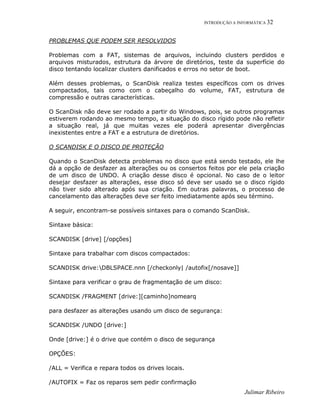 INTRODUÇÃO A INFORMÁTICA 32
Julimar Ribeiro
PROBLEMAS QUE PODEM SER RESOLVIDOS
Problemas com a FAT, sistemas de arquivos, incluindo clusters perdidos e
arquivos misturados, estrutura da árvore de diretórios, teste da superfície do
disco tentando localizar clusters danificados e erros no setor de boot.
Além desses problemas, o ScanDisk realiza testes específicos com os drives
compactados, tais como com o cabeçalho do volume, FAT, estrutura de
compressão e outras características.
O ScanDisk não deve ser rodado a partir do Windows, pois, se outros programas
estiverem rodando ao mesmo tempo, a situação do disco rígido pode não refletir
a situação real, já que muitas vezes ele poderá apresentar divergências
inexistentes entre a FAT e a estrutura de diretórios.
O SCANDISK E O DISCO DE PROTEÇÃO
Quando o ScanDisk detecta problemas no disco que está sendo testado, ele lhe
dá a opção de desfazer as alterações ou os consertos feitos por ele pela criação
de um disco de UNDO. A criação desse disco é opcional. No caso de o leitor
desejar desfazer as alterações, esse disco só deve ser usado se o disco rígido
não tiver sido alterado após sua criação. Em outras palavras, o processo de
cancelamento das alterações deve ser feito imediatamente após seu término.
A seguir, encontram-se possíveis sintaxes para o comando ScanDisk.
Sintaxe básica:
SCANDISK [drive] [/opções]
Sintaxe para trabalhar com discos compactados:
SCANDISK drive:DBLSPACE.nnn [/checkonly| /autofix[/nosave]]
Sintaxe para verificar o grau de fragmentação de um disco:
SCANDISK /FRAGMENT [drive:][caminho]nomearq
para desfazer as alterações usando um disco de segurança:
SCANDISK /UNDO [drive:]
Onde [drive:] é o drive que contém o disco de segurança
OPÇÕES:
/ALL = Verifica e repara todos os drives locais.
/AUTOFIX = Faz os reparos sem pedir confirmação
 