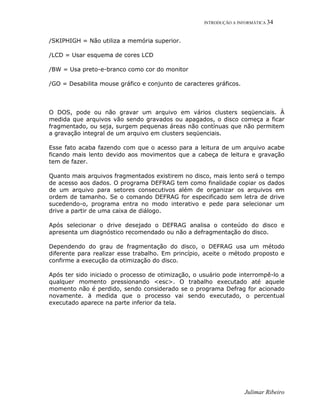 INTRODUÇÃO A INFORMÁTICA 34
Julimar Ribeiro
/SKIPHIGH = Não utiliza a memória superior.
/LCD = Usar esquema de cores LCD
/BW = Usa preto-e-branco como cor do monitor
/GO = Desabilita mouse gráfico e conjunto de caracteres gráficos.
O DOS, pode ou não gravar um arquivo em vários clusters seqüenciais. À
medida que arquivos vão sendo gravados ou apagados, o disco começa a ficar
fragmentado, ou seja, surgem pequenas áreas não contínuas que não permitem
a gravação integral de um arquivo em clusters seqüenciais.
Esse fato acaba fazendo com que o acesso para a leitura de um arquivo acabe
ficando mais lento devido aos movimentos que a cabeça de leitura e gravação
tem de fazer.
Quanto mais arquivos fragmentados existirem no disco, mais lento será o tempo
de acesso aos dados. O programa DEFRAG tem como finalidade copiar os dados
de um arquivo para setores consecutivos além de organizar os arquivos em
ordem de tamanho. Se o comando DEFRAG for especificado sem letra de drive
sucedendo-o, programa entra no modo interativo e pede para selecionar um
drive a partir de uma caixa de diálogo.
Após selecionar o drive desejado o DEFRAG analisa o conteúdo do disco e
apresenta um diagnóstico recomendado ou não a defragmentação do disco.
Dependendo do grau de fragmentação do disco, o DEFRAG usa um método
diferente para realizar esse trabalho. Em princípio, aceite o método proposto e
confirme a execução da otimização do disco.
Após ter sido iniciado o processo de otimização, o usuário pode interrompê-lo a
qualquer momento pressionando <esc>. O trabalho executado até aquele
momento não é perdido, sendo considerado se o programa Defrag for acionado
novamente. ä medida que o processo vai sendo executado, o percentual
executado aparece na parte inferior da tela.
 
