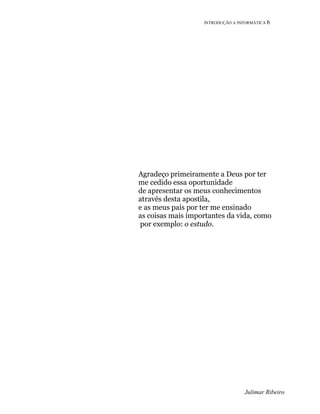 INTRODUÇÃO A INFORMÁTICA 6
Julimar Ribeiro
Agradeço primeiramente a Deus por ter
me cedido essa oportunidade
de apresentar os meus conhecimentos
através desta apostila,
e as meus pais por ter me ensinado
as coisas mais importantes da vida, como
por exemplo: o estudo.
 