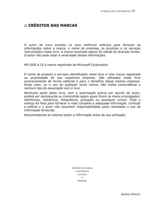 INTRODUÇÃO A INFORMÁTICA 39
Julimar Ribeiro
:: CRÉDITOS DAS MARCAS
O autor do Livro envidou os seus melhores esforços para fornecer as
informações sobre a marca, o nome da empresa, os produtos e os serviços
mencionados neste livro. A marca mostrada abaixo foi obtida de diversas fontes.
O autor não pode estar à veracidade destas informações.
MS-DOS 6.22 é marca registrada da Microsoft Corporation.
O nome do produto e serviços identificados neste livro é uma marca registrada
ou propriedade de sua respectiva empresa. São utilizados neste livro
exclusivamente de forma editorial e para o benefício dessa mesma empresa.
Esses usos, ou o uso de qualquer outra marca, não indica concordância e
nenhum tipo de associação com o livro.
Nenhuma parte deste livro, sem a autorização prévia por escrito do autor,
poderá ser reproduzida ou transmitida sejam quais forem os meios empregados:
eletrônicos, mecânicos, fotográficos, gravação ou quaisquer outros. Todo o
esforço foi feito para fornecer a mais completa e adequada informação. Contudo
a editora e o autor não assumem responsabilidade pelos resultados e uso da
informação fornecida.
Recomendamos ao leitores testar a informação antes de sua utilização.
IMPRIMIDO PELA GRAFICA
JR INFORMÁTICA
DIGITAÇÃO
&
IMPRESSÃO
 