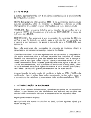 INTRODUÇÃO A INFORMÁTICA 5
Julimar Ribeiro
3.0 - O MS DOS
O sistema operacional DOS tem 3 programas essenciais para o funcionamento
do computador. São eles:
IO.SYS: Este programa interage com a BIOS , é ele que inicializa os dispositivos
externos conectados, além de inicializar os dispositivos externos ele ainda
interage com o processador, levando informações para todos os dispositivos.
MSDOS.SYS: Este programa trabalha como tradutor de comandos para o
programa IO.SYS, ele intercepta as chamadas do COMMAND.COM e traduz as
instruções para IO.SYS.
COMMAND.COM: Este programa é um processador de comandos do DOS ele
verifica o que foi digitado no teclado, caso a instrução for um comando ou
programa a ser executado ele passa o comando para o MSDOS.SYS, que
executa-o.
Estes três programas são carregados na memória ao inicializar (ligar) o
computador e permanecem enquanto a máquina fica ligada.
Reinicializando com Ctrl-Alt-Del: Quando você estiver usando o computador e
por algum motivo ele parar e não mais responder aos comandos do teclado,
teremos que reinicializá-lo, para isso existem três formas: uma é desligar o
computador e logo após voltar a ligá-lo, operação chamada de BOOT a frio;
outra é chamada de Boot a quente, para efetua-la basta digitar as teclas Ctrl-
Alt-Del simultaneamente, esse comando irá reinicializar o computador, como
se você estivesse desligado e ligado novamente. A outra forma é pressionar a
tecla RESET da máquina, que resultará também em um BOOT morno.
Uma combinação de teclas muito útil também é a dada por CTRL+PAUSE, esta
combinação , isto é, estas duas teclas pressionadas juntas podem parar o
processamento da maioria do programas que estão sendo executados no DOS.
3.1 - CONSTITUIÇÃO DE ARQUIVOS
Arquivo é um conjunto de informações, que estão agrupadas em um dispositivo
comum, e que servem para um determinado fim. Portanto arquivo pode ser
definido como uma coleção de dados armazenados em um dispositivo físico.
Regras para nomes de arquivo:
Para que você crie nomes de arquivos no DOS, existem algumas regras que
devem ser seguidas.
 