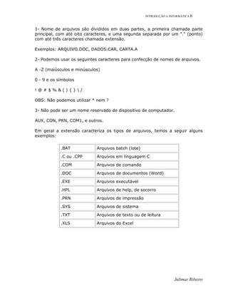 INTRODUÇÃO A INFORMÁTICA 6
Julimar Ribeiro
1- Nome de arquivos são divididos em duas partes, a primeira chamada parte
principal, com até oito caracteres, e uma segunda separada por um "." (ponto)
com até três caracteres chamada extensão.
Exemplos: ARQUIVO.DOC, DADOS.CAR, CARTA.A
2- Podemos usar os seguintes caracteres para confecção de nomes de arquivos.
A -Z (maiúsculos e minúsculos)
0 - 9 e os símbolos
! @ # $ % & ( ) { }  /
OBS: Não podemos utilizar * nem ?
3- Não pode ser um nome reservado de dispositivo de computador.
AUX, CON, PRN, COM1, e outros.
Em geral a extensão caracteriza os tipos de arquivos, temos a seguir alguns
exemplos:
.BAT Arquivos batch (lote)
.C ou .CPP Arquivos em linguagem C
.COM Arquivos de comando
.DOC Arquivos de documentos (Word)
.EXE Arquivos executável
.HPL Arquivos de help, de socorro
.PRN Arquivos de impressão
.SYS Arquivos de sistema
.TXT Arquivos de texto ou de leitura
.XLS Arquivos do Excel
 