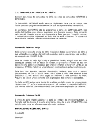 INTRODUÇÃO A INFORMÁTICA 7
Julimar Ribeiro
3.2 - COMANDOS INTERNOS E EXTERNOS
Existem dois tipos de comandos no DOS, são eles os comandos INTERNOS e
EXTERNOS.
Os comandos INTERNOS estão sempre disponíveis para que se utilize, eles
fazem parte do programa COMMAND.COM que está permanente na memória.
Os comandos EXTERNOS são de programas a parte do COMMAND.COM. Eles
estão distribuídos pelos discos, guardados em diversos lugares. Cada comando
externo está disposto em um arquivo no disco. Para usar um comando externo,
o mesmo deve estar disponível no disco que se está utilizando. Os comandos
externos são também chamados de utilitários de sistemas.
Comando Externo Help
Este comando executa o help do DOS, mostrando todos os comandos do DOS, a
sua utilização, exemplos e também observações sobre o comando, traz também
as novidades do MS-DOS 6.22.
Para se utilizar do help digita help e pressione ENTER, surgirá uma tela com
destaques verdes; com as teclas de cursor, se posiciona o cursor da tela em
baixo de uma palavra destacadas por sinais de menor e maior em verde, ao se
pressionar ENTER o help ira a uma tela com explicações da palavra selecionada.
Esta tela tem algumas palavras destacadas também, que com o mesmo
procedimento se vai a outras telas. Para voltar a uma tela anterior basta
pressionar ALT+V. Existe uma opção de imprimir a tela corrente no menu
Arquivo, se obtém um documento com explicações dos comandos desejados.
No help no DOS existe uma forma de se obter um help rápido de um comando,
digitando-se "/?" após o nome do comando. Há também o comando FASTHELP,
que mostra todos os comandos do DOS com uma breve explicação de cada um.
Comando Interno DATE
É utilizado para mostrar/acertar a data do relógio do microcomputador. O
formato padrão de data é o norte-americano, mês, dia e ano (MM/DD/AA); mas
este formato pode ser alterado para o formato nacional.
FORMATO DO COMANDO DATE:
C:>DATE
Exemplo:
 