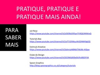 PARA
SABER
MAIS
PRATIQUE, PRATIQUE E
PRATIQUE MAIS AINDA!
Juli Rose
https://www.youtube.com/channel/UCd3OlBzD95qnTV9QGiMWtxQ
Tutorials Box
https://www.youtube.com/channel/UCJoT71DlWauI4rDZ4Mh9gGQ
Estimulo Kreativo
https://www.youtube.com/channel/UCbdmrjxN8Nbl7WsXk-Hi0pw
Clube do Design
https://www.youtube.com/channel/UC6CXMJjB30e0UlFo082IFVA
Spoon Graphics
http://blog.spoongraphics.co.uk/category/tutorials
 