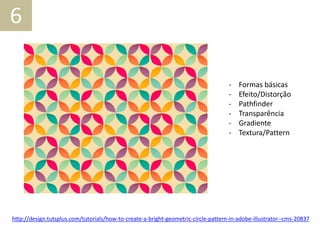 6
- Formas básicas
- Efeito/Distorção
- Pathfinder
- Transparência
- Gradiente
- Textura/Pattern
http://design.tutsplus.com/tutorials/how-to-create-a-bright-geometric-circle-pattern-in-adobe-illustrator--cms-20837
 