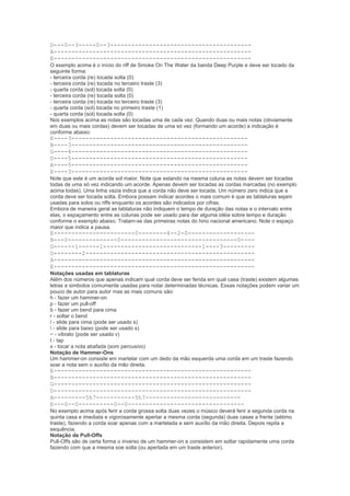 D---0--3-----0--3----------------------------------------
A--------------------------------------------------------
E--------------------------------------------------------
O exemplo acima é o início do riff de Smoke On The Water da banda Deep Purple e deve ser tocado da
seguinte forma:
- terceira corda (re) tocada solta (0)
- terceira corda (re) tocada no terceiro traste (3)
- quarta corda (sol) tocada solta (0)
- terceira corda (re) tocada solta (0)
- terceira corda (re) tocada no terceiro traste (3)
- quarta corda (sol) tocada no primeiro traste (1)
- quarta corda (sol) tocada solta (0)
Nos exemplos acima as notas são tocadas uma de cada vez. Quando duas ou mais notas (obviamente
em duas ou mais cordas) devem ser tocadas de uma só vez (formando um acorde) a indicação é
conforme abaixo:
E----3--------------------------------------------------
B----3--------------------------------------------------
G----4--------------------------------------------------
D----5--------------------------------------------------
A----5--------------------------------------------------
E----3--------------------------------------------------
Note que este é um acorde sol maior. Note que estando na mesma coluna as notas devem ser tocadas
todas de uma só vez indicando um acorde. Apenas devem ser tocadas as cordas marcadas (no exemplo
acima todas). Uma linha vazia indica que a corda não deve ser tocada. Um número zero indica que a
corda deve ser tocada solta. Embora possam indicar acordes o mais comum é que as tablaturas sejam
usadas para solos ou riffs enquanto os acordes são indicados por cifras.
Embora de maneira geral as tablaturas não indiquem o tempo de duração das notas e o intervalo entre
elas, o espaçamento entre as colunas pode ser usado para dar alguma idéia sobre tempo e duração
conforme o exemplo abaixo. Tratam-se das primeiras notas do hino nacional americano. Note o espaço
maior que indica a pausa.
E-----------------------0--------4--2-0-------------------
B---0--------------0---------------------------------0----
G------1------1----------------------------1----3---------
D--------2------------------------------------------------
A---------------------------------------------------------
E---------------------------------------------------------
Notações usadas em tablaturas
Além dos números que apenas indicam qual corda deve ser ferida em qual casa (traste) existem algumas
letras e simbolos comumente usadas para notar determinadas técnicas. Essas notações podem variar um
pouco de autor para autor mas as mais comuns são:
h - fazer um hammer-on
p - fazer um pull-off
b - fazer um bend para cima
r - soltar o bend
/ - slide para cima (pode ser usado s)
 - slide para baixo (pode ser usado s)
~ - vibrato (pode ser usado v)
t - tap
x - tocar a nota abafada (som percusivo)
Notação de Hammer-Ons
Um hammer-on consiste em martelar com um dedo da mão esquerda uma corda em um traste fazendo
soar a nota sem o auxílio da mão direita.
E--------------------------------------------------------
B--------------------------------------------------------
G--------------------------------------------------------
D--------------------------------------------------------
A---------5h7-----------5h7---------------------------
E---0--0----------0--0---------------------------------
No exemplo acima após ferir a corda grossa solta duas vezes o músico deverá ferir a segunda corda na
quinta casa e imediata e vigorosamente apertar a mesma corda (segunda) duas casas a frente (sétimo
traste), fazendo a corda soar apenas com a martelada e sem auxílio da mão direita. Depois repita a
sequência.
Notação de Pull-Offs
Pull-Offs são de certa forma o inverso de um hammer-on e consistem em soltar rapidamente uma corda
fazendo com que a mesma soe solta (ou apertada em um traste anterior).
 