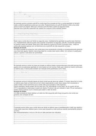 E----3p0-----------------------------------------------
B---------3p0------------------------------------------
G--------------2p0-------------------------------------
D-------------------2-----------------------------------
A--------------------------------------------------------
E--------------------------------------------------------
No exemplo acima o primeiro pull-off na corda mais fina consiste em ferir a corda apertada no terceiro
traste e soltá-la rapidamene para que soe solta. Posteriormente um pull-off identico é feito uma corda
acima e assim por diante. Note que o terceiro pull off é feito a partir do segundo traste.
Hammer-ons e pull-offs costumam ser usados em conjunto como indicado abaixo:
E--------------------------------------------------
B--------------------------------------------------
G---2h4p2h4p2h4p2h4p2h4p2-------------
D--------------------------------------------------
A--------------------------------------------------
E--------------------------------------------------
Neste caso a corda deve ser ferida na segunda casa, imediatamente apertada na quarta casa (hammer-
on), imediatamente solta da quarta casa (soando novamente na segunda, pull-off), novamente apertada
na quarta e assim por diante. Note que a mão direita do música só irá ferir a primeira nota... todas as
outras são tocadas apenas com os hammers-ons e pull-offs da mão esquerda no braço.
Notação de bends
Um bend consiste em empurrar uma corda para cima aumentando a tensão e consequentemente gerando
uma nota mais aguda. Quanto mais empurrada for a corda maior será o efeito. Um número é usado para
indicar o quanto a nota deve ser aumentada.
E------------------------------------------------------
B------7b9-------------------------------------------
G------------------------------------------------------
D------------------------------------------------------
A------------------------------------------------------
E------------------------------------------------------
No exemplo acima a corda (re) deve ser tocada no sétimo traste e empurrada para cima até que soe mais
aguda como se estivesse apertada no nono traste (um tom acima). Note que o dedo do musico continuara
na sétima casa. O bend pode também ser indicado entre parênteses como 7b(9).
E------------------------------------------------------
B------7b9--9r7-------------------------------------
G------------------------------------------------------
D------------------------------------------------------
A------------------------------------------------------
E------------------------------------------------------
No exemplo acima é indicado depois do bend inicial que ele deve ser soltado. O músico deve ferir a corda
na sétima casa, fazer um bend de um tom inteiro (equivalente a subir duas casas), ferir novamente a
corda e soltar o bend (de forma que a corda volte a sua posição e nota originais).
Outros exemplos: bends podem ser de meio tom (7r8, equivalente a uma casa), de um quarto de tom
(7r7.5, equivalente a meia casa) e assim por diante. É comum não ser indicado o valor (7b por exemplo) e
nestes casos é preciso ouvir a música para saber o valor do bend.
Notação de Slides
Um slide consiste em fazer deslizar um dedo da mão esquerda pelo braço enquanto uma corda soa
gerando uma variação do tom.
E------------------------------------------------------
B------7/9--------------------------------------------
G------------------------------------------------------
D------------------------------------------------------
A------------------------------------------------------
E------------------------------------------------------
O exemplo acima indica que a corda deve ser ferida na sétima casa e imediatamente o dedo que aperta a
corda nesta casa deve deslizar para a nona casa enquanto a nota continua soando (aumentando portanto
um tom).
Não necessariamente o início e o fim de um slide precisam ser indicados:
E------------------------------------------------------
B------/7--7-----------------------------------------
G------------------------------------------------------
D------------------------------------------------------
A------------------------------------------------------
E------------------------------------------------------
 