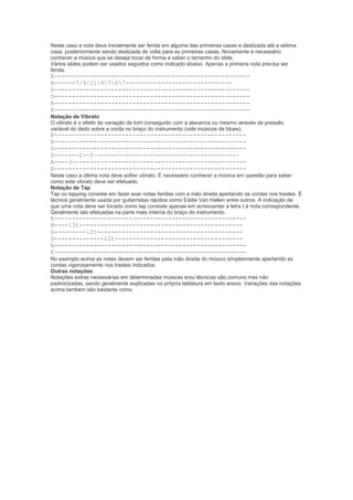 Neste caso a nota deve inicialmente ser ferida em alguma das primeiras casas e deslizada até a sétima
casa, posteriormente sendo deslizada de volta para as primeiras casas. Novamente é necessário
conhecer a música que se deseja tocar de forma a saber o tamanho do slide.
Vários slides podem ser usados seguidos como indicado abaixo. Apenas a primeira nota precisa ser
ferida.
E-------------------------------------------------------
B------7/9/119767------------------------------
G-------------------------------------------------------
D-------------------------------------------------------
A-------------------------------------------------------
E-------------------------------------------------------
Notação de Vibrato
O vibrato é o efeito de variação de tom conseguido com a alavanca ou mesmo através de pressão
variável do dedo sobre a corda no braço do instrumento (vide músicos de blues).
E------------------------------------------------------
B------------------------------------------------------
G------------------------------------------------------
D-------2--5~----------------------------------------
A----3-------------------------------------------------
E------------------------------------------------------
Neste caso a última nota deve sofrer vibrato. É necessário conhecer a música em questão para saber
como este vibrato deve ser efetuado.
Notação de Tap
Tap ou tapping consiste em fazer soar notas feridas com a mão direita apertando as cordas nos trastes. É
técnica geralmente usada por guitarristas rápidos como Eddie Van Hallen entre outros. A indicação de
que uma nota deve ser tocada como tap consiste apenas em acrescentar a letra t à nota correspondente.
Geralmente são efetuadas na parte mais interna do braço do instrumento.
E------------------------------------------------------
B----13t----------------------------------------------
G---------12t-----------------------------------------
D--------------12t------------------------------------
A------------------------------------------------------
E------------------------------------------------------
No exemplo acima as notas devem ser feridas pela mão direita do músico simplesmente apertando as
cordas vigorosamente nos trastes indicados.
Outras notações
Notações extras necessárias em determinadas músicas e/ou técnicas são comuns mas não
padronizadas, sendo geralmente explicadas na própria tablatura em texto anexo. Variações das notações
acima também são bastante comu
 