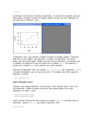 > x11()
que funciona nos dois tipos de sistemas operacionais. Ao executar este comando, uma nova
janela gráfica em branco se abrirá, na margem superior da qual você verá a indicação de
que agora este é o dispositivo ativo:
O dispositivo ativo é que receberá o resultado de todos os comandos gráficos. Assim,você
pode criar um novo gráfico neste dispositivo, ou alterar seus parâmetros, sem afetar o
gráfico que está na outra janela. Quando você abre um novo dispositivo, os parâmetros são
os mantidos por padrão no R, que você obtém com o comando par(). Para mudá-los, é
preciso usar o comando par, como explicado nas seções anteriores.
Para trocar de dispositivo ativo, use a função dev.set(which=), cujo o argumento which é
o número do dispositivo que você quer tornar ativo. Por exemplo, para voltar à janela do
dispositivo 2 execute:
> dev.set(which=2)
Qual o Dispositivo Ativo?
Enquanto temos apenas dispositivos de tela abertos, é fácil descobrir qual é o ativo, pois
esta informação é exibida na janela de cada um. Mas quando abrimos um ou mais
dispositivos de arquivo, como:
> png("figura%02d.png")
> pdf("figura%02d.pdf")
é fácil se perder. Para que isso não aconteça há as funções dev.list, para listar todos os
dispositivos abertos, e dev.cur, que retorna o dispositivo ativo:
> dev.list()
 