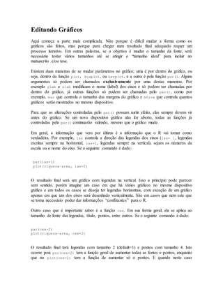 Editando Gráficos
Aqui começa a parte mais complicada. Não porque é difícil mudar a forma como os
gráficos são feitos, mas porque para chegar num resultado final adequado requer um
processo iterativo. Em outras palavras, se o objetivo é mudar o tamanho da fonte, será
necessário testar vários tamanhos até se atingir o “tamanho ideal” para incluir no
manuscrito e/ou tese.
Existem duas maneiras de se mudar parâmetros no gráfico; uma é por dentro do gráfico, ou
seja, dentro da função plot, boxplot, ou barplot, e a outra é pela função par(). Alguns
argumentos só podem ser chamados exclusivamente por uma destas maneiras. Por
exemplo ylab e xlab modificam o nome (label) dos eixos e só podem ser chamadas por
dentro do gráfico, já outras funções só podem ser chamadas pelo par(), como por
exemplo, mar que controla o tamanho das margens do gráfico e mfrow que controla quantos
gráficos serão mostrados no mesmo dispositivo.
Para que as alterações controladas pelo par() possam surtir efeito, elas sempre devem vir
antes do gráfico. Se um novo dispositivo gráfico não for aberto, todas as funções já
controladas pelo par() continuarão valendo, mesmo que o gráfico mude.
Em geral, a informação que vem por último é a informação que o R vai tomar como
verdadeira. Por exemplo, las controla a direção das legendas dos eixos (las= 1, legendas
escritas sempre na horizontal, las=2, legendas sempre na vertical), sejam os números da
escala ou o nome do eixo. Se o seguinte comando é dado:
par(las=1)
plot(riqueza~area, las=2)
O resultado final será um gráfico com legendas na vertical. Isso a princípio pode parecer
sem sentido, porém imagine um caso em que há vários gráficos no mesmo dispositivo
gráfico e em todos os casos se deseja ter legendas horizontais, com exceção de um gráfico
apenas em que um dos eixos será desenhado verticalmente. São em casos que nem este que
se torna necessário poder dar informações “conflitantes” para o R.
Outro caso que é importante saber é a função cex. Em sua forma geral, ela se aplica ao
tamanho de fonte das legendas, título, pontos, entre outros. Se o seguinte comando é dado:
par(cex=2)
plot(riqueza~area, cex=2)
O resultado final terá legendas com tamanho 2 (default=1) e pontos com tamanho 4. Isto
ocorre pois par(cex=2) tem a função geral de aumentar todas as fontes e pontos, enquanto
que no plot(cex=2) tem a função de aumentar só o pontos. E quando neste caso
 