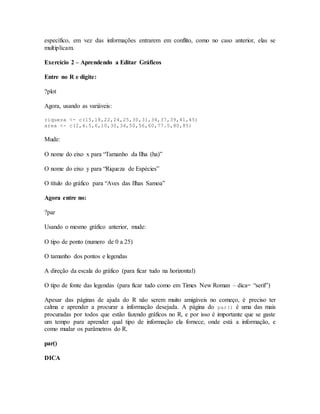 específico, em vez das informações entrarem em conflito, como no caso anterior, elas se
multiplicam.
Exercício 2 – Aprendendo a Editar Gráficos
Entre no R e digite:
?plot
Agora, usando as variáveis:
riqueza <- c(15,18,22,24,25,30,31,34,37,39,41,45)
area <- c(2,4.5,6,10,30,34,50,56,60,77.5,80,85)
Mude:
O nome do eixo x para “Tamanho da Ilha (ha)”
O nome do eixo y para “Riqueza de Espécies”
O título do gráfico para “Aves das Ilhas Samoa”
Agora entre no:
?par
Usando o mesmo gráfico anterior, mude:
O tipo de ponto (numero de 0 a 25)
O tamanho dos pontos e legendas
A direção da escala do gráfico (para ficar tudo na horizontal)
O tipo de fonte das legendas (para ficar tudo como em Times New Roman – dica= “serif”)
Apesar das páginas de ajuda do R não serem muito amigáveis no começo, é preciso ter
calma e aprender a procurar a informação desejada. A página do par() é uma das mais
procuradas por todos que estão fazendo gráficos no R, e por isso é importante que se gaste
um tempo para aprender qual tipo de informação ela fornece, onde está a informação, e
como mudar os parâmetros do R.
par()
DICA
 