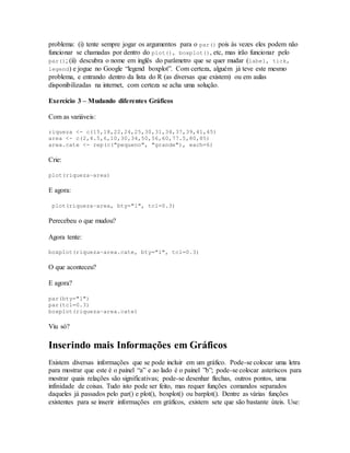 problema: (i) tente sempre jogar os argumentos para o par() pois às vezes eles podem não
funcionar se chamadas por dentro do plot(), boxplot(), etc, mas irão funcionar pelo
par(); (ii) descubra o nome em inglês do parâmetro que se quer mudar (label, tick,
legend) e jogue no Google “legend boxplot”. Com certeza, alguém já teve este mesmo
problema, e entrando dentro da lista do R (as diversas que existem) ou em aulas
disponibilizadas na internet, com certeza se acha uma solução.
Exercício 3 – Mudando diferentes Gráficos
Com as variáveis:
riqueza <- c(15,18,22,24,25,30,31,34,37,39,41,45)
area <- c(2,4.5,6,10,30,34,50,56,60,77.5,80,85)
area.cate <- rep(c("pequeno", "grande"), each=6)
Crie:
plot(riqueza~area)
E agora:
plot(riqueza~area, bty="l", tcl=0.3)
Perecebeu o que mudou?
Agora tente:
boxplot(riqueza~area.cate, bty="l", tcl=0.3)
O que aconteceu?
E agora?
par(bty="l")
par(tcl=0.3)
boxplot(riqueza~area.cate)
Viu só?
Inserindo mais Informações em Gráficos
Existem diversas informações que se pode incluir em um gráfico. Pode-se colocar uma letra
para mostrar que este é o painel “a” e ao lado é o painel ”b”; pode-se colocar asteriscos para
mostrar quais relações são significativas; pode-se desenhar flechas, outros pontos, uma
infinidade de coisas. Tudo isto pode ser feito, mas requer funções comandos separados
daqueles já passados pelo par() e plot(), boxplot() ou barplot(). Dentre as várias funções
existentes para se inserir informações em gráficos, existem sete que são bastante úteis. Use:
 