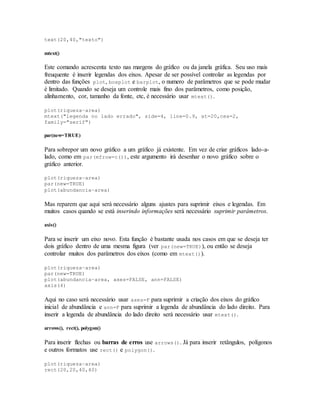 text(20,40,"texto")
mtext()
Este comando acrescenta texto nas margens do gráfico ou da janela gráfica. Seu uso mais
freuquente é inserir legendas dos eixos. Apesar de ser possível controlar as legendas por
dentro das funções plot, boxplot e barplot, o numero de parâmetros que se pode mudar
é limitado. Quando se deseja um controle mais fino dos parâmetros, como posição,
alinhamento, cor, tamanho da fonte, etc, é necessário usar mtext().
plot(riqueza~area)
mtext("legenda no lado errado", side=4, line=0.9, at=20,cex=2,
family="serif")
par(new=TRUE)
Para sobrepor um novo gráfico a um gráfico já existente. Em vez de criar gráficos lado-a-
lado, como em par(mfrow=c()), este argumento irá desenhar o novo gráfico sobre o
gráfico anterior.
plot(riqueza~area)
par(new=TRUE)
plot(abundancia~area)
Mas reparem que aqui será necessário alguns ajustes para suprimir eixos e legendas. Em
muitos casos quando se está inserindo informações será necessário suprimir parâmetros.
axis()
Para se inserir um eixo novo. Esta função é bastante usada nos casos em que se deseja ter
dois gráfico dentro de uma mesma figura (ver par(new=TRUE)), ou então se deseja
controlar muitos dos parâmetros dos eixos (como em mtext()).
plot(riqueza~area)
par(new=TRUE)
plot(abundancia~area, axes=FALSE, ann=FALSE)
axis(4)
Aqui no caso será necessário usar axes=F para suprimir a criação dos eixos do gráfico
inicial de abundância e ann=F para suprimir a legenda de abundância do lado direito. Para
inserir a legenda de abundância do lado direito será necessário usar mtext().
arrows(), rect(), polygon()
Para inserir flechas ou barras de erros use arrows(). Já para inserir retângulos, polígonos
e outros formatos use rect() e polygon().
plot(riqueza~area)
rect(20,20,40,40)
 