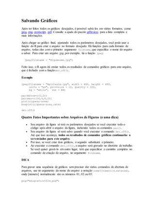 Salvando Gráficos
Após ter feitos todos os gráficos desejados, é possível salvá-los em vários formatos, como
jpeg, png, postscript, pdf. Consulte a ajuda do pacote grDevices para a lista completa e
mais informações.
Após chegar ao gráfico final, ajustando todos os parâmetros desejados, você pode usar a
função do R para criar o arquivo no formato desejado. Há funções para cada formato de
arquivo, todas elas com o primeiro argumento filename, que especifica o nome do arquivo
a salvar. Para criar um arquivo jpg, por exemplo, há a função jpeg:
jpeg(filename = "Algumnome.jpg")
Feito isso, o R agora irá enviar todos os resultados de comandos gráficos para este arquivo,
que é fechado com a funçãodev.off().
Exemplo
jpeg(filename = "Rplotaula.jpg", width = 480, height = 480,
units = "px", pointsize = 12, quality = 100,
bg = "white", res = NA)
par(mfrow=c(1,2))
par(mar=c(14,4,8,2))
plot(riqueza~area)
boxplot(riqueza~area.cate)
dev.off()
Quatro Fatos Importantes sobre Arquivos de Figuras (e uma dica)
 Seu arquivo de figura só terá os parâmetros desejados se você executar todo o
código após abrir o arquivo da figura, incluindo todos os comandos par().
 Seu arquivo de figura só será salvo quando você executar o comando dev.off().
Até que isso aconteça, todos os resultados de comandos gráficos continuarão a
serenviados para este arquivo.
 Por isso, se você criar dois gráficos, o segundo substituirá o primeiro.
 Ao executar o comando dev.off(), o arquivo será gravado no diretório de trabalho.
Se você quiser gravá-lo em outro lugar, terá que especificar o caminho completo no
comando de criação do arquivo, no argumento filename.
DICA
Para gravar uma sequência de gráficos sem precisar dar vários comandos de abertura de
arquivos, use no argumento do nome do arquivo a notação nome%[número]d.extensão,
onde [número] normalmente são os números 01, 02 ou 03:
png("meugrafico%02d.png")
 