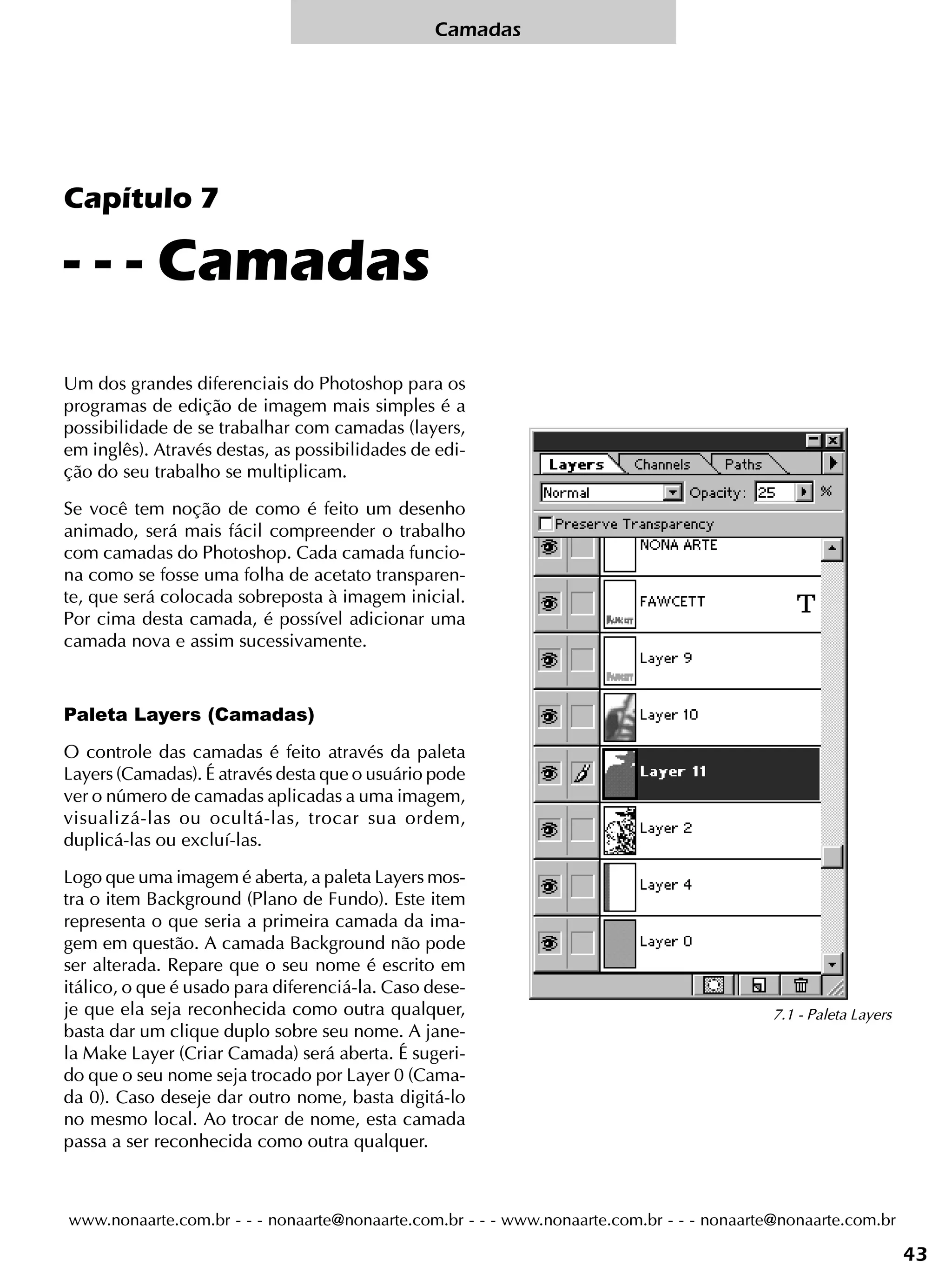Camadas




Capítulo 7

- - - Camadas
Um dos grandes diferenciais do Photoshop para os
programas de edição de imagem mais simples é a
possibilidade de se trabalhar com camadas (layers,
em inglês). Através destas, as possibilidades de edi-
ção do seu trabalho se multiplicam.

Se você tem noção de como é feito um desenho
animado, será mais fácil compreender o trabalho
com camadas do Photoshop. Cada camada funcio-
na como se fosse uma folha de acetato transparen-
te, que será colocada sobreposta à imagem inicial.
Por cima desta camada, é possível adicionar uma
camada nova e assim sucessivamente.



Paleta Layers (Camadas)

O controle das camadas é feito através da paleta
Layers (Camadas). É através desta que o usuário pode
ver o número de camadas aplicadas a uma imagem,
visualizá-las ou ocultá-las, trocar sua ordem,
duplicá-las ou excluí-las.

Logo que uma imagem é aberta, a paleta Layers mos-
tra o item Background (Plano de Fundo). Este item
representa o que seria a primeira camada da ima-
gem em questão. A camada Background não pode
ser alterada. Repare que o seu nome é escrito em
itálico, o que é usado para diferenciá-la. Caso dese-
je que ela seja reconhecida como outra qualquer,                                           7.1 - Paleta Layers
basta dar um clique duplo sobre seu nome. A jane-
la Make Layer (Criar Camada) será aberta. É sugeri-
do que o seu nome seja trocado por Layer 0 (Cama-
da 0). Caso deseje dar outro nome, basta digitá-lo
no mesmo local. Ao trocar de nome, esta camada
passa a ser reconhecida como outra qualquer.



www.nonaarte.com.br - - - nonaarte@nonaarte.com.br - - - www.nonaarte.com.br - - - nonaarte@nonaarte.com.br

                                                                                                                 43
 
