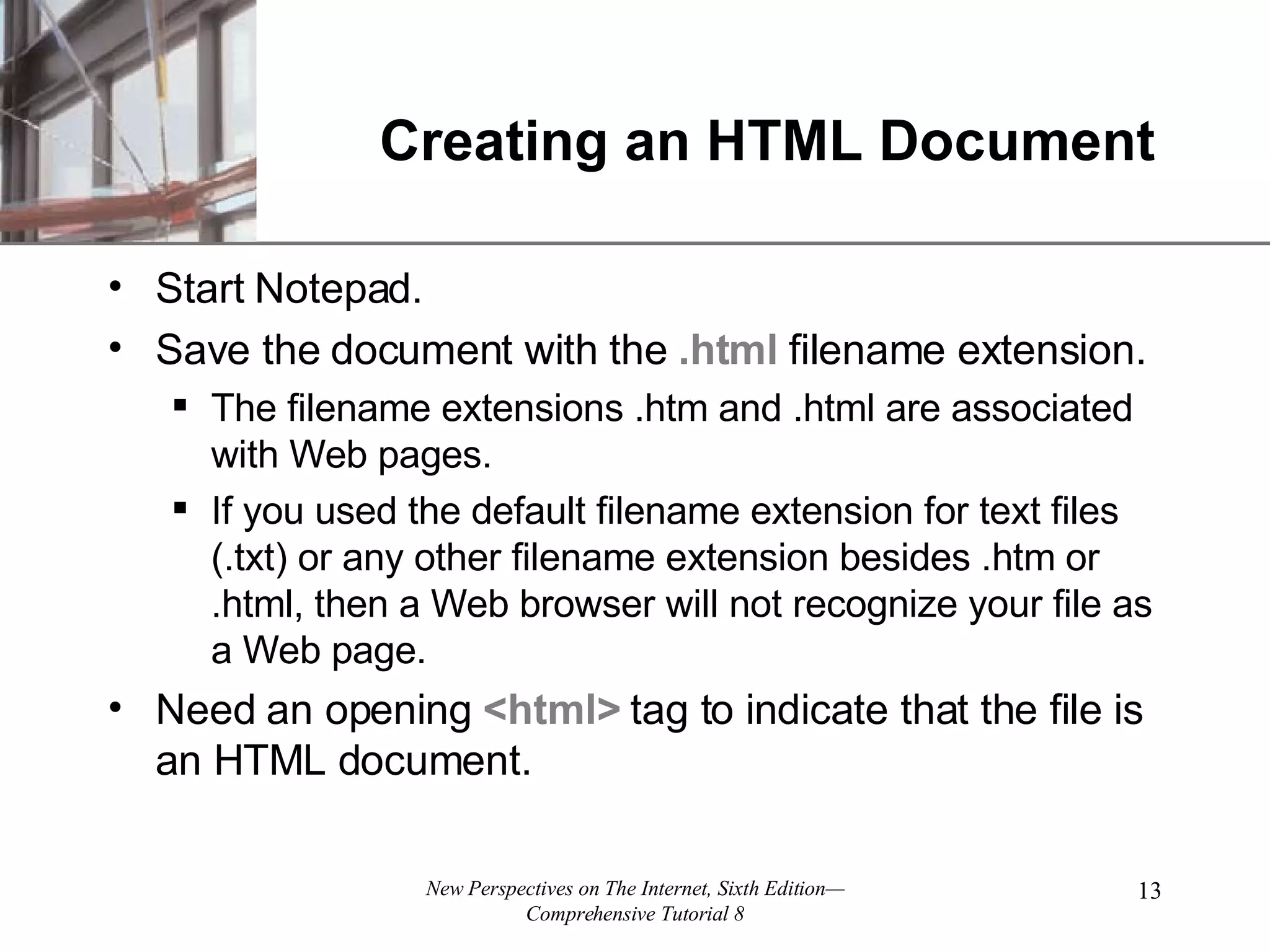 Creating an HTML Document Start Notepad. Save the document with the .html filename extension. The filename extensions .htm and .html are associated with Web pages. If you used the default filename extension for text files (.txt) or any other filename extension besides .htm or .html, then a Web browser will not recognize your file as a Web page. Need an opening <html> tag to indicate that the file is an HTML document. 