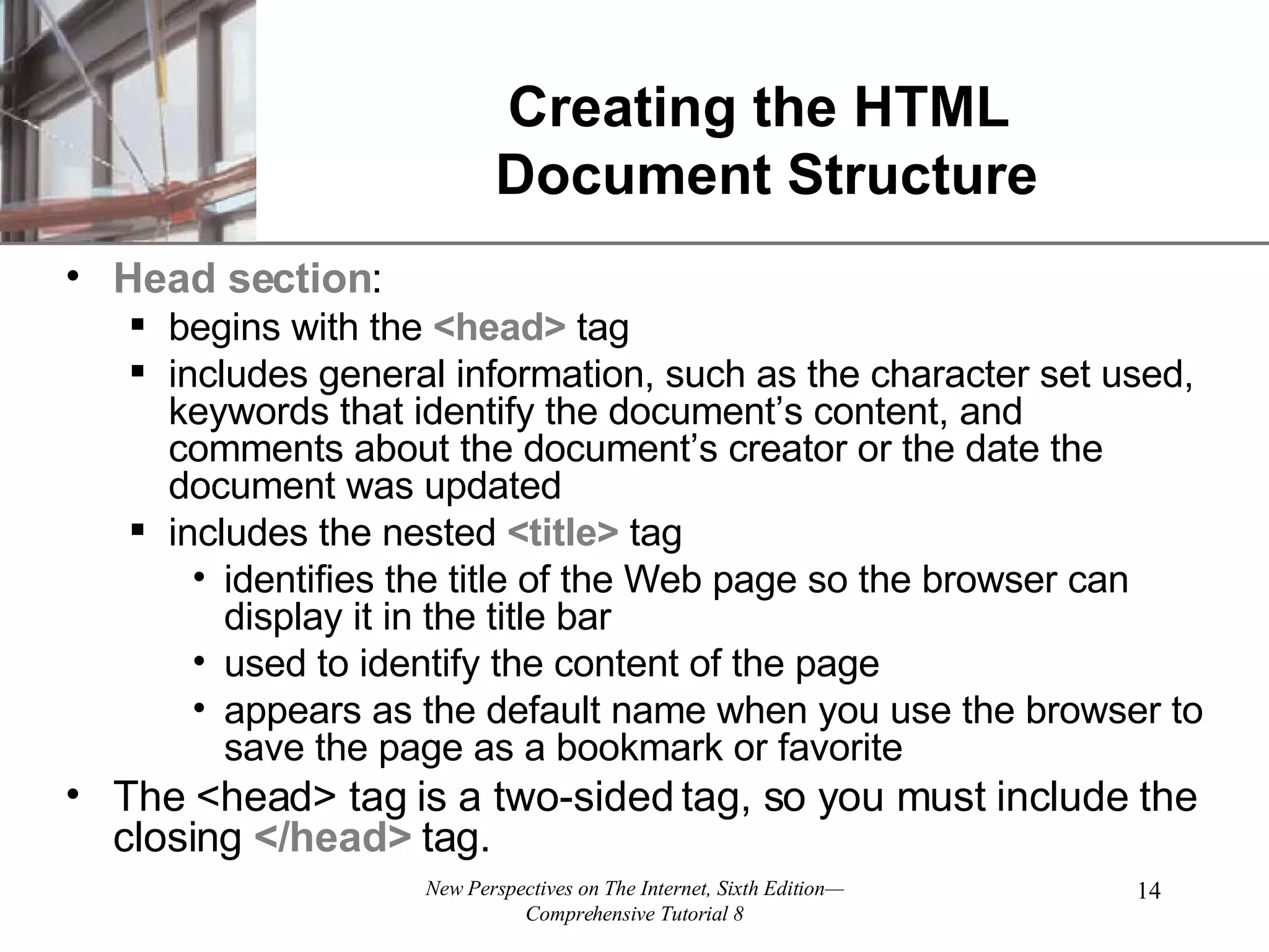 Creating the HTML Document Structure Head section : begins with the <head> tag includes general information, such as the character set used, keywords that identify the document’s content, and comments about the document’s creator or the date the document was updated includes the nested <title> tag identifies the title of the Web page so the browser can display it in the title bar used to identify the content of the page appears as the default name when you use the browser to save the page as a bookmark or favorite The <head> tag is a two-sided tag, so you must include the closing </head> tag. 