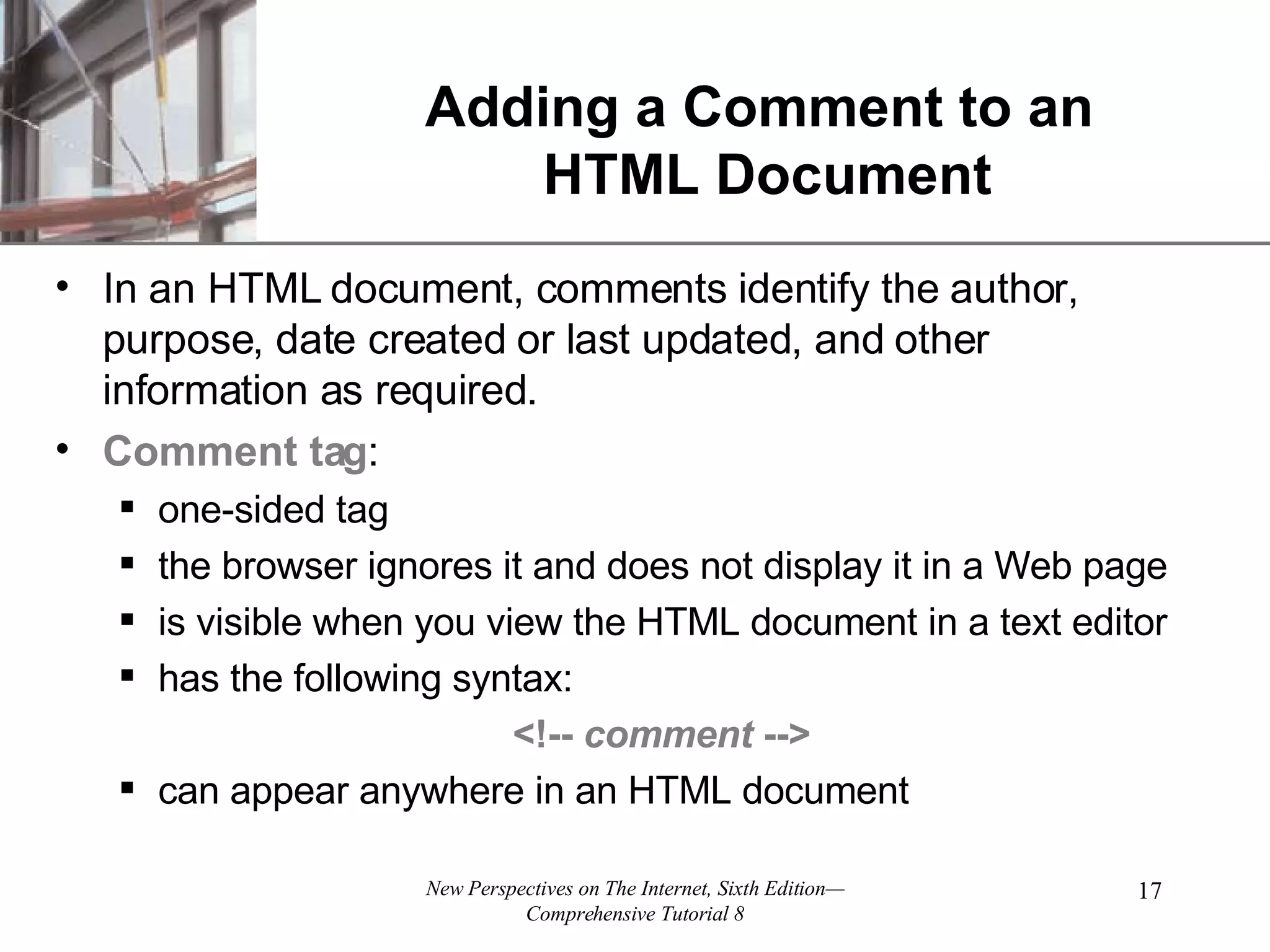 Adding a Comment to an HTML Document In an HTML document, comments identify the author, purpose, date created or last updated, and other information as required. Comment tag : one-sided tag the browser ignores it and does not display it in a Web page is visible when you view the HTML document in a text editor has the following syntax: <!-- comment --> can appear anywhere in an HTML document 