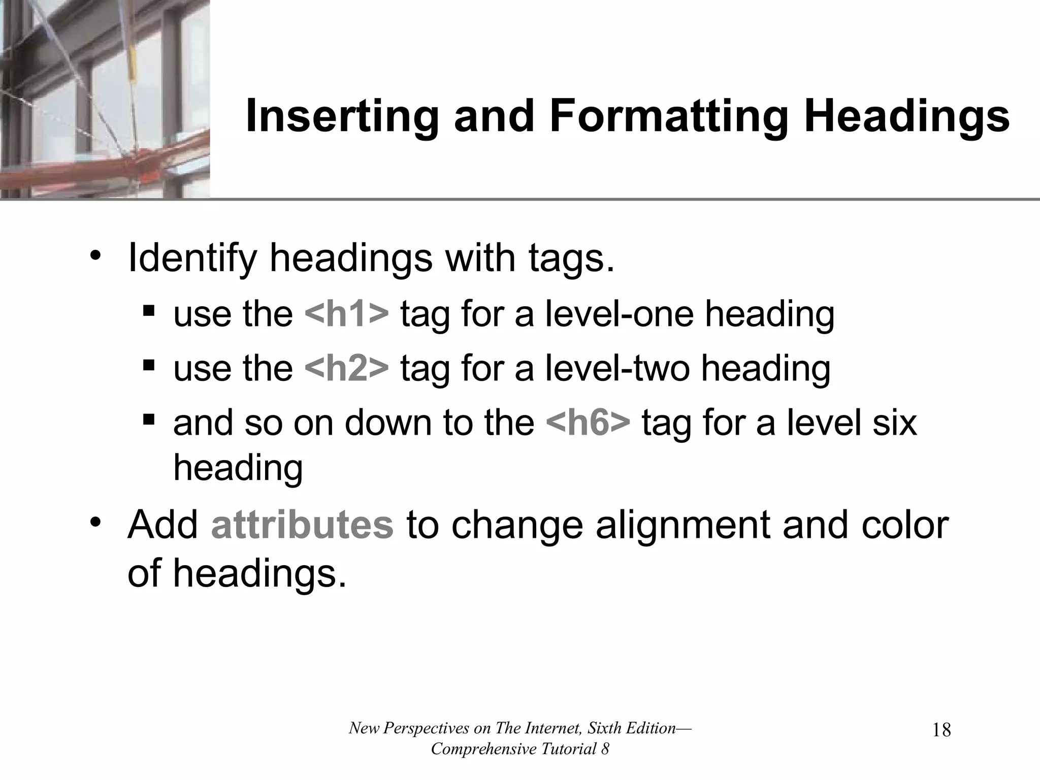 Inserting and Formatting Headings Identify headings with tags. use the <h1> tag for a level-one heading use the <h2> tag for a level-two heading and so on down to the <h6> tag for a level six heading Add attributes to change alignment and color of headings. 