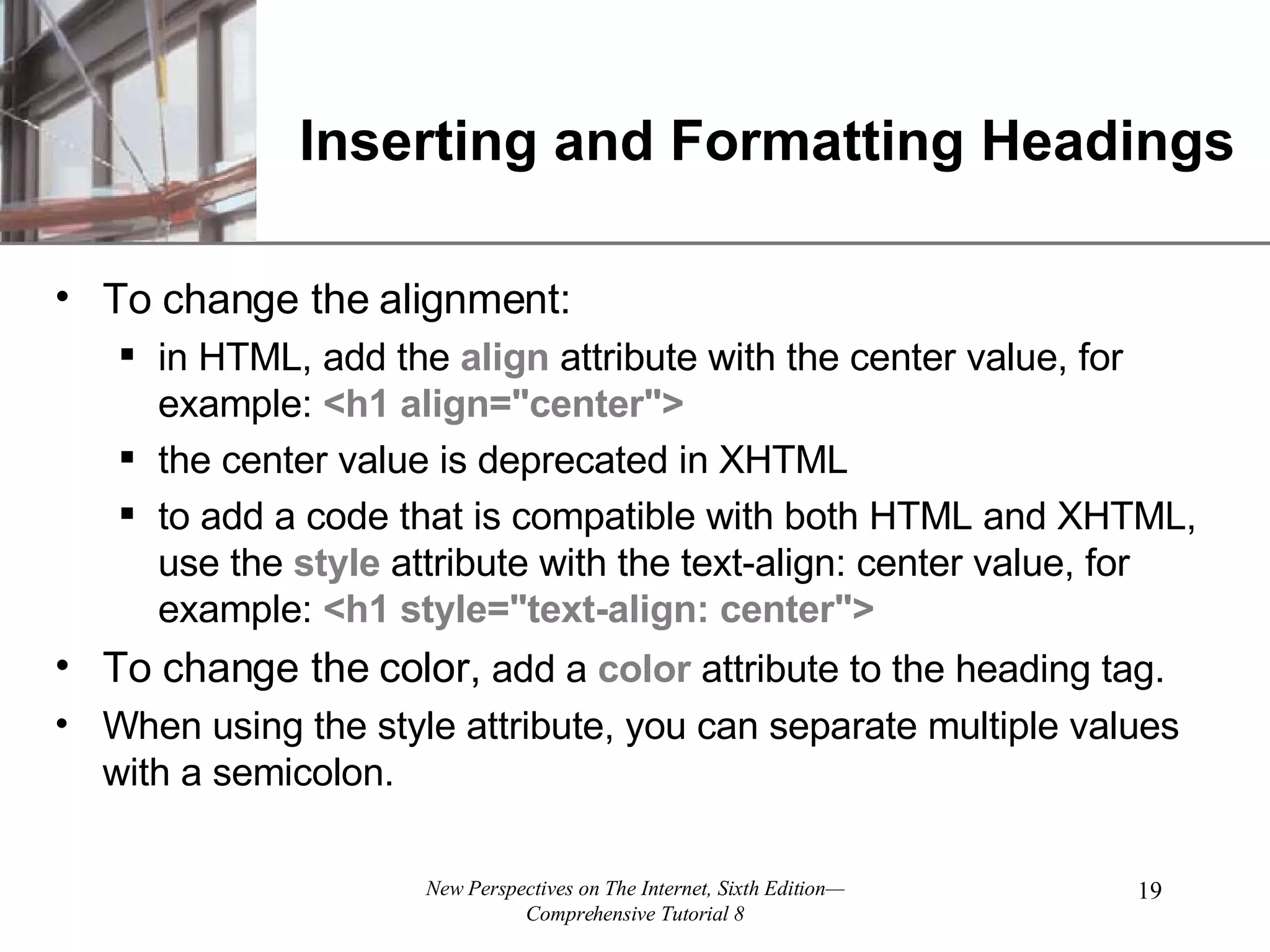 Inserting and Formatting Headings To change the alignment: in HTML, add the align attribute with the center value, for example: <h1 align=&quot;center&quot;> the center value is deprecated in XHTML to add a code that is compatible with both HTML and XHTML, use the style attribute with the text-align: center value, for example: <h1 style=&quot;text-align: center&quot;> To change the color, add a color attribute to the heading tag. When using the style attribute, you can separate multiple values with a semicolon. 