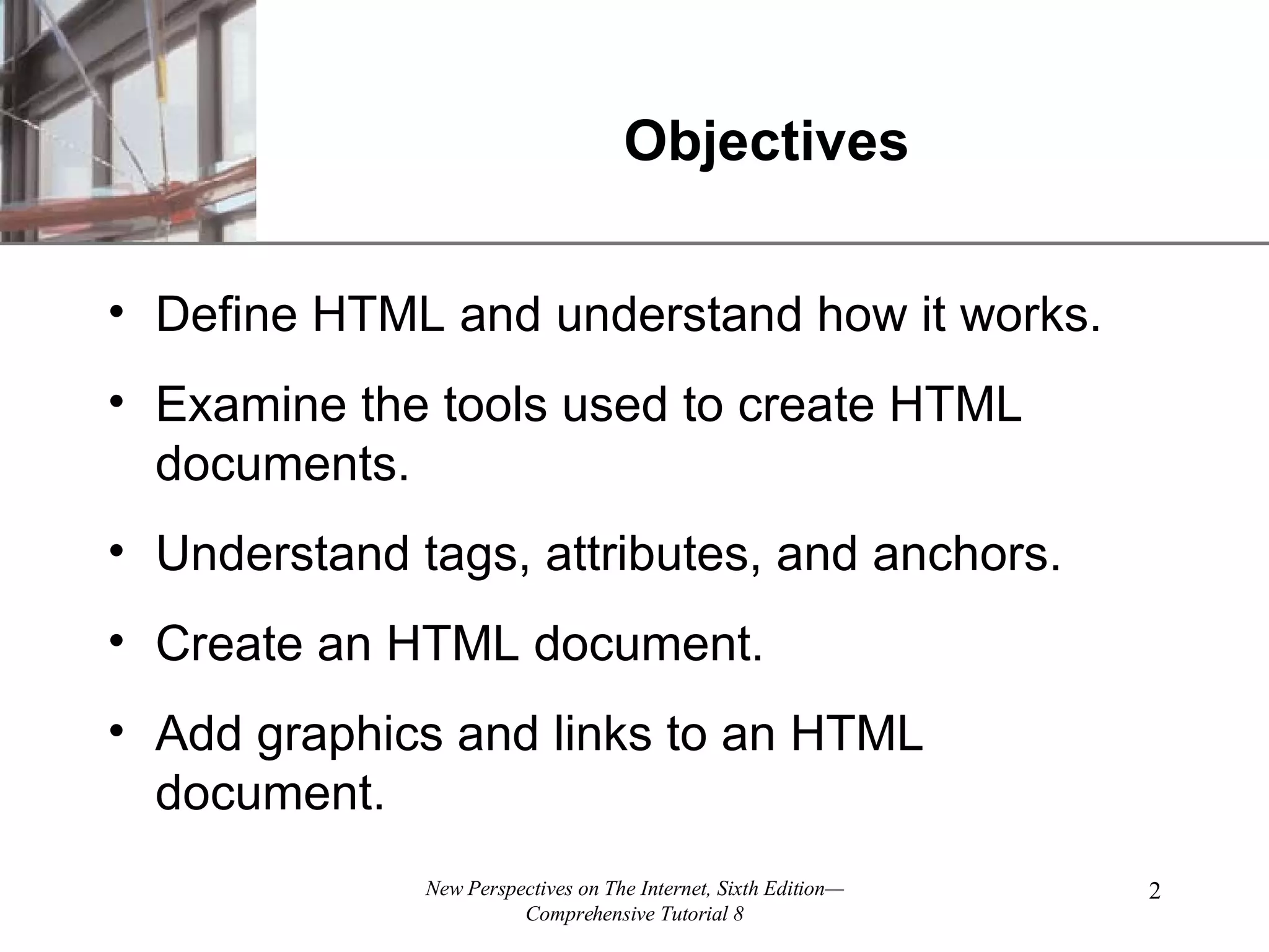 Objectives Define HTML and understand how it works. Examine the tools used to create HTML documents. Understand tags, attributes, and anchors. Create an HTML document. Add graphics and links to an HTML document. 