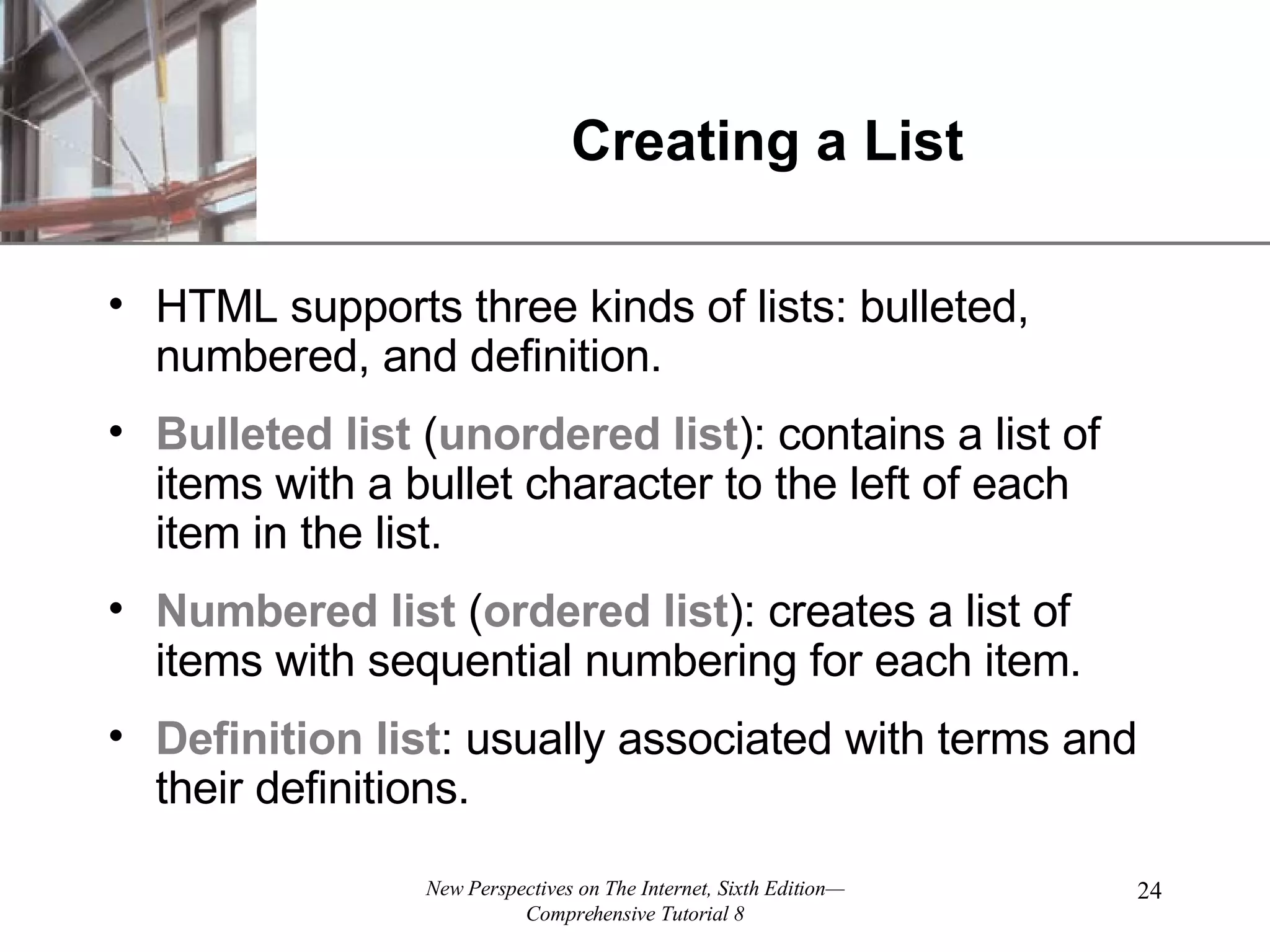 Creating a List HTML supports three kinds of lists: bulleted, numbered, and definition. Bulleted list ( unordered list ): contains a list of items with a bullet character to the left of each item in the list. Numbered list ( ordered list ): creates a list of items with sequential numbering for each item. Definition list : usually associated with terms and their definitions. 