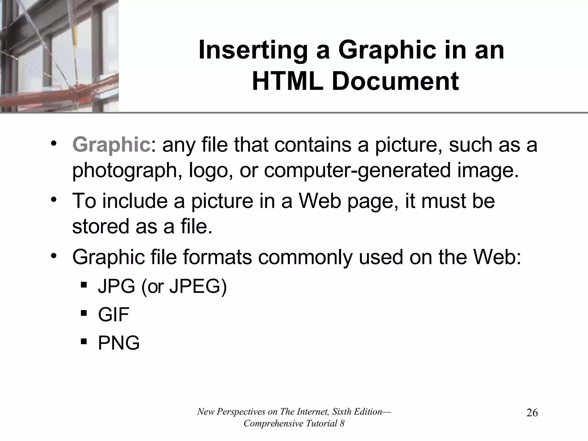 Inserting a Graphic in an HTML Document Graphic : any file that contains a picture, such as a photograph, logo, or computer-generated image. To include a picture in a Web page, it must be stored as a file. Graphic file formats commonly used on the Web: JPG (or JPEG) GIF PNG 