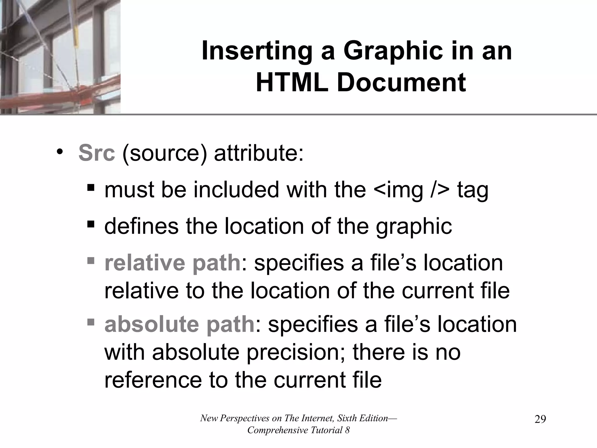 Inserting a Graphic in an HTML Document Src (source) attribute: must be included with the <img /> tag defines the location of the graphic relative path : specifies a file’s location relative to the location of the current file absolute path : specifies a file’s location with absolute precision; there is no reference to the current file 
