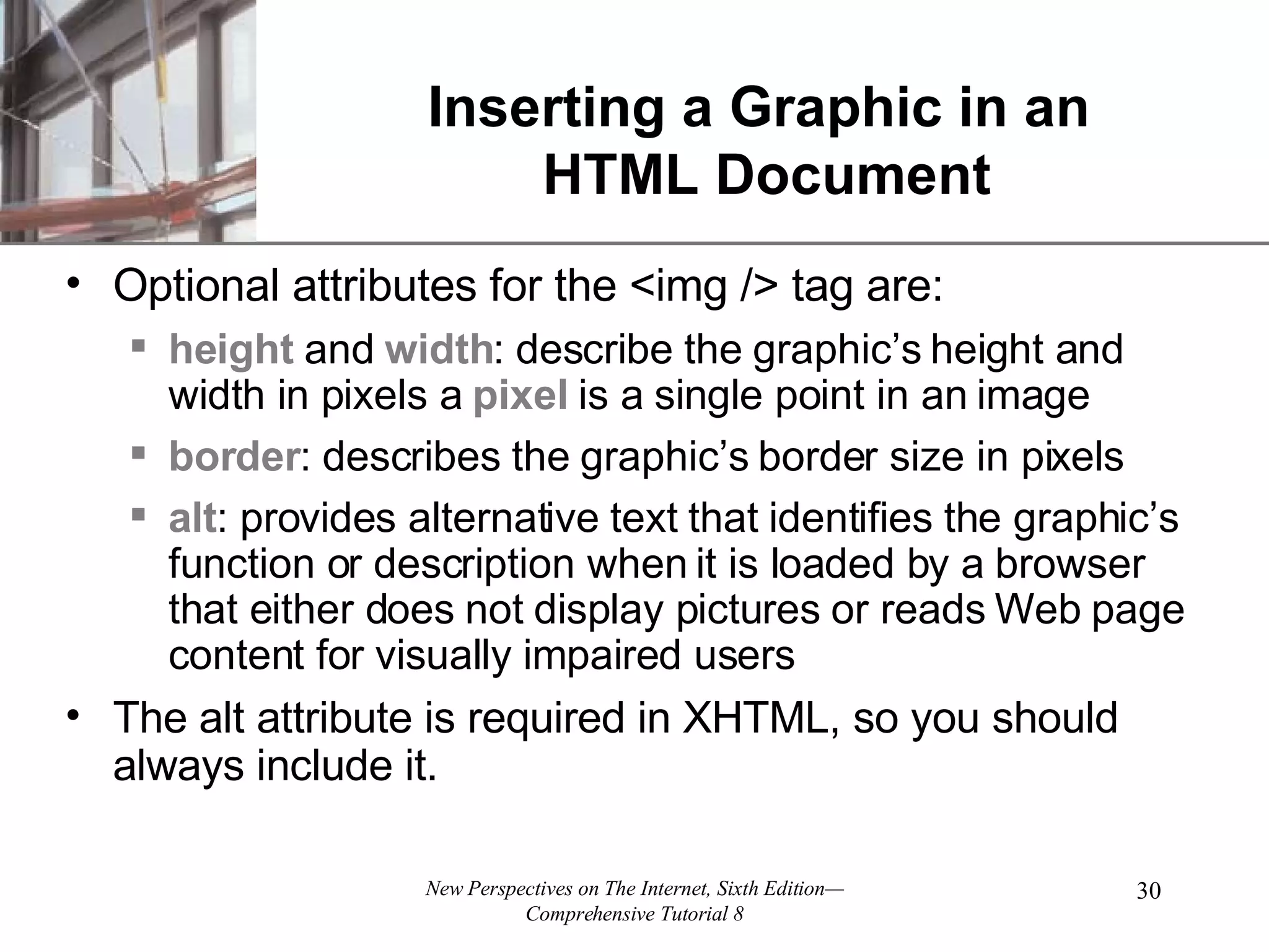 Inserting a Graphic in an HTML Document Optional attributes for the <img /> tag are: height and width : describe the graphic’s height and width in pixels a pixel is a single point in an image border : describes the graphic’s border size in pixels alt : provides alternative text that identifies the graphic’s function or description when it is loaded by a browser that either does not display pictures or reads Web page content for visually impaired users The alt attribute is required in XHTML, so you should always include it. 