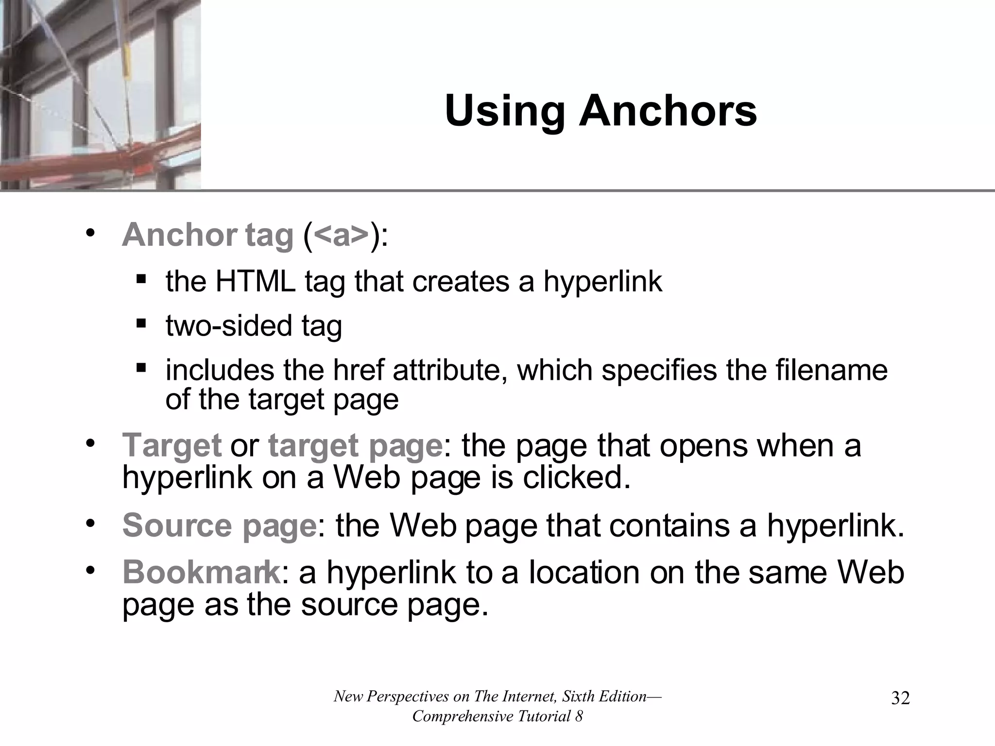 Using Anchors Anchor tag ( <a> ): the HTML tag that creates a hyperlink two-sided tag includes the href attribute, which specifies the filename of the target page Target or target page : the page that opens when a hyperlink on a Web page is clicked. Source page : the Web page that contains a hyperlink. Bookmark : a hyperlink to a location on the same Web page as the source page. 