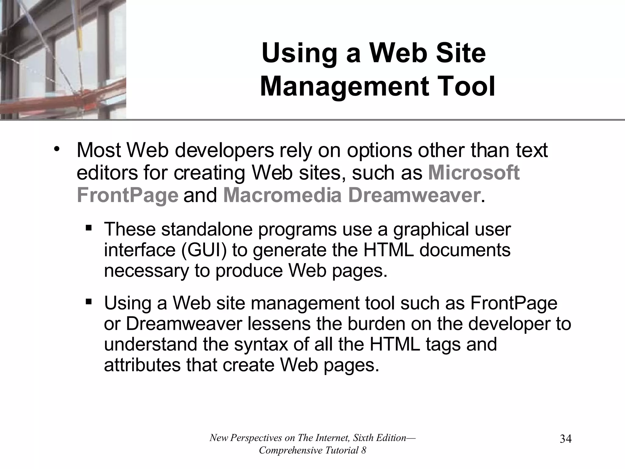 Using a Web Site Management Tool Most Web developers rely on options other than text editors for creating Web sites, such as Microsoft FrontPage and Macromedia Dreamweaver . These standalone programs use a graphical user interface (GUI) to generate the HTML documents necessary to produce Web pages. Using a Web site management tool such as FrontPage or Dreamweaver lessens the burden on the developer to understand the syntax of all the HTML tags and attributes that create Web pages. 