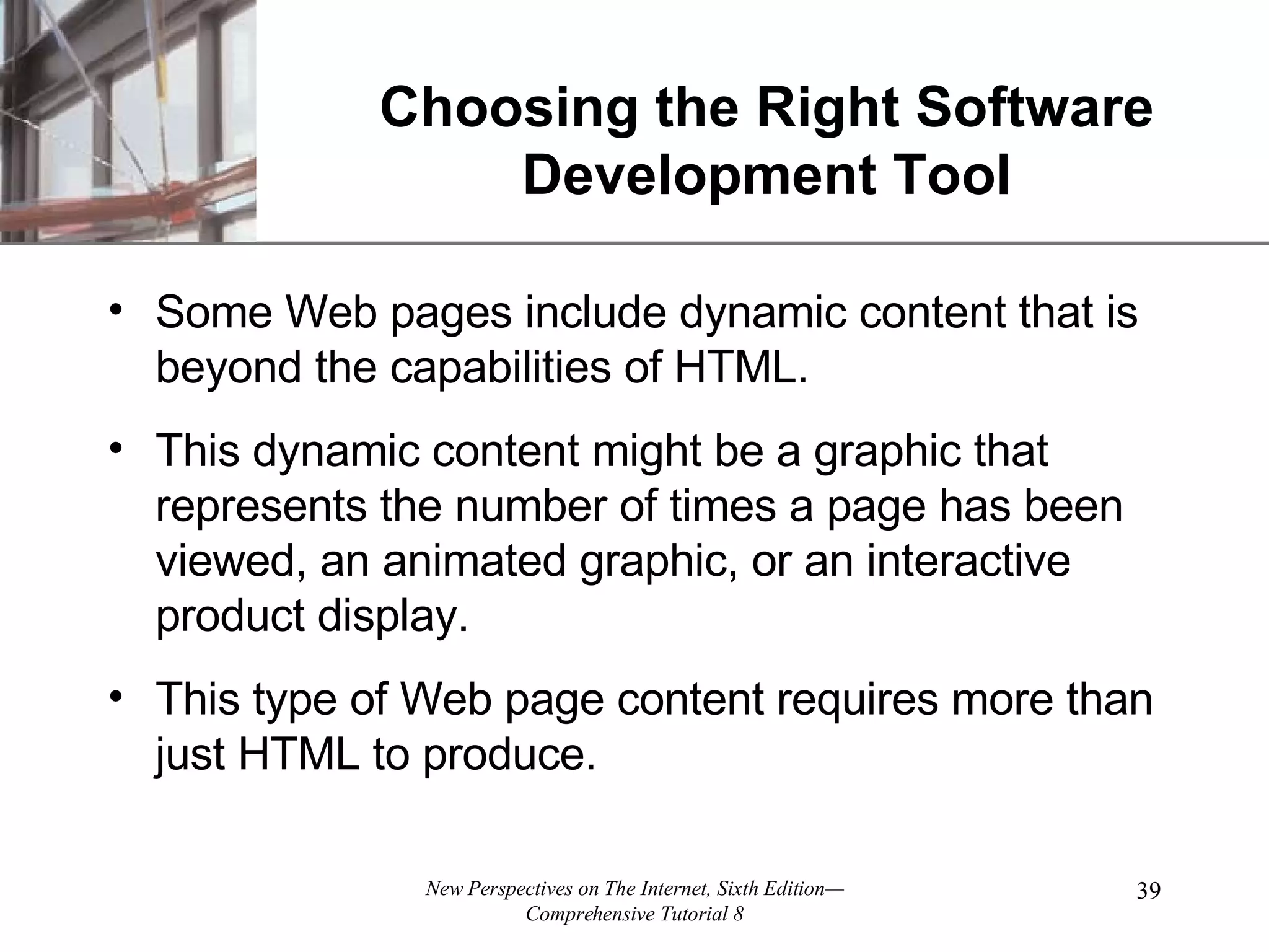 Choosing the Right Software Development Tool Some Web pages include dynamic content that is beyond the capabilities of HTML. This dynamic content might be a graphic that represents the number of times a page has been viewed, an animated graphic, or an interactive product display. This type of Web page content requires more than just HTML to produce. 