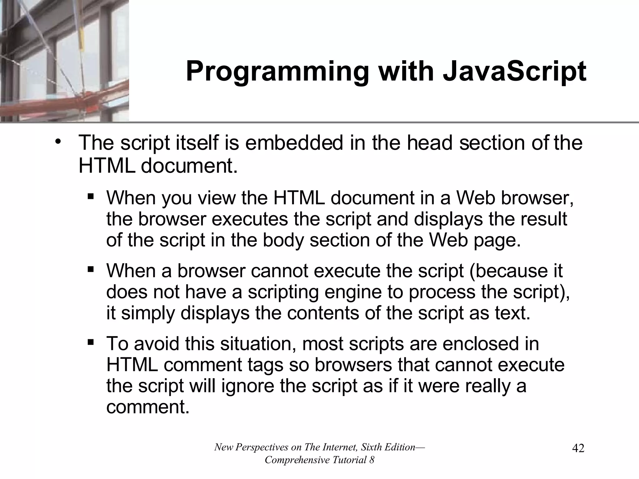 Programming with JavaScript The script itself is embedded in the head section of the HTML document. When you view the HTML document in a Web browser, the browser executes the script and displays the result of the script in the body section of the Web page. When a browser cannot execute the script (because it does not have a scripting engine to process the script), it simply displays the contents of the script as text. To avoid this situation, most scripts are enclosed in HTML comment tags so browsers that cannot execute the script will ignore the script as if it were really a comment. 