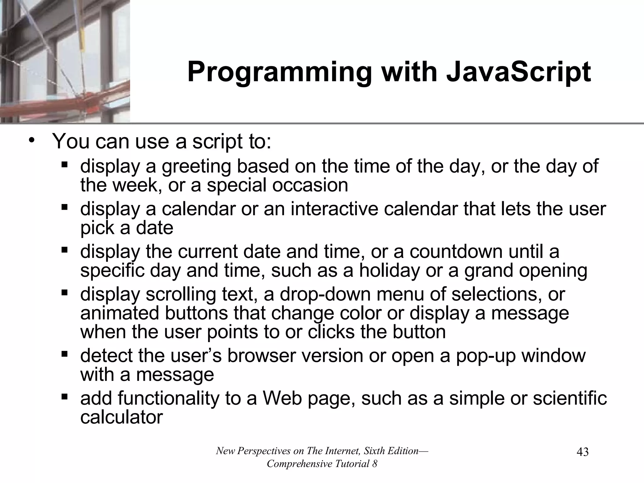 Programming with JavaScript You can use a script to: display a greeting based on the time of the day, or the day of the week, or a special occasion display a calendar or an interactive calendar that lets the user pick a date display the current date and time, or a countdown until a specific day and time, such as a holiday or a grand opening display scrolling text, a drop-down menu of selections, or animated buttons that change color or display a message when the user points to or clicks the button detect the user’s browser version or open a pop-up window with a message add functionality to a Web page, such as a simple or scientific calculator 